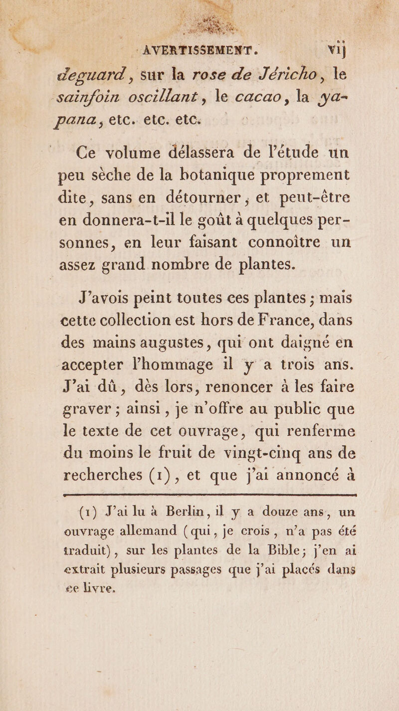 PE EMEA RES AVERTISSEM vi deguard, sur la rose de Jéricho, le para, etc. etc. etc: Ce volume délassera de l'étude un peu sèche de la botanique proprement dite, sans en détourner ; et peut-être en donnera-t-il le goût à quelques per- sonnes, en leur faisant connoître un J’avois peint toutes ces plantes ; mais cette collection est hors de France, dans des mains augustes, qui ont daigné en accepter l’hommage 1l y a trois ans. J’ai dû, dés lors, renoncer à les faire graver ; ainsi, je n'offre au public que le texte de cet ouvrage, qui renferme du moins le fruit de vingt-cinq ans de recherches (1), et que j'ai annoncé à (1) J’ai lu à Berlin, il y a douze ans, un ouvrage allemand (qui, je crois, n’a pas été traduit), sur les plantes de la Bible; j'en ai extrait plusieurs passages que j'ai placés dans se livre.