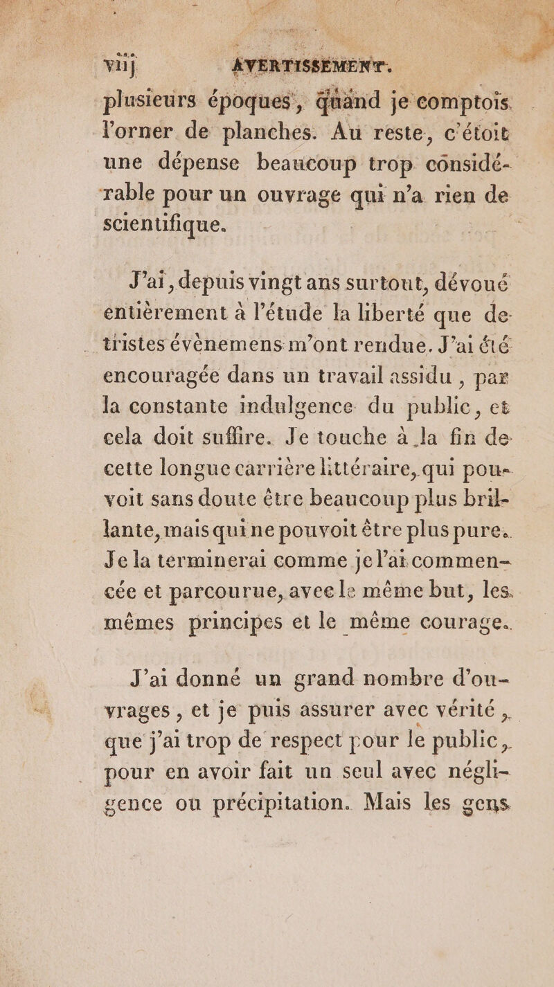 plusieurs époques, quand je comptois. lorner de planches. Au reste, c'étoit une dépense beaucoup trop cônsidé- rable pour un ouvrage qui n’a rien de scientifique. Jai, depuis vingt ans surtout, dévoué entièrement à l'étude la liberté que de: tristes évènemens n’ont rendue. J’ai été encouragée dans un travail assidu , par la constante indulgence du public, et cela doit suflire. Je touche à la fin de cette longue carrière littéraire, qui pou- voit sans doute être beaucoup plus bril- lante, mais qui ne pouvoit être plus pure. Je la terminerai comme je lat commen- cée et parcourue, ayee le même but, les. mêmes principes et le même courage. J'ai donné un grand nombre d’ou- HE et je puis assurer avec vérité , que j'ai trop de respect pour le ETS. pour en avoir fait un seul avec négli- gence ou précipitation. Mais les gens