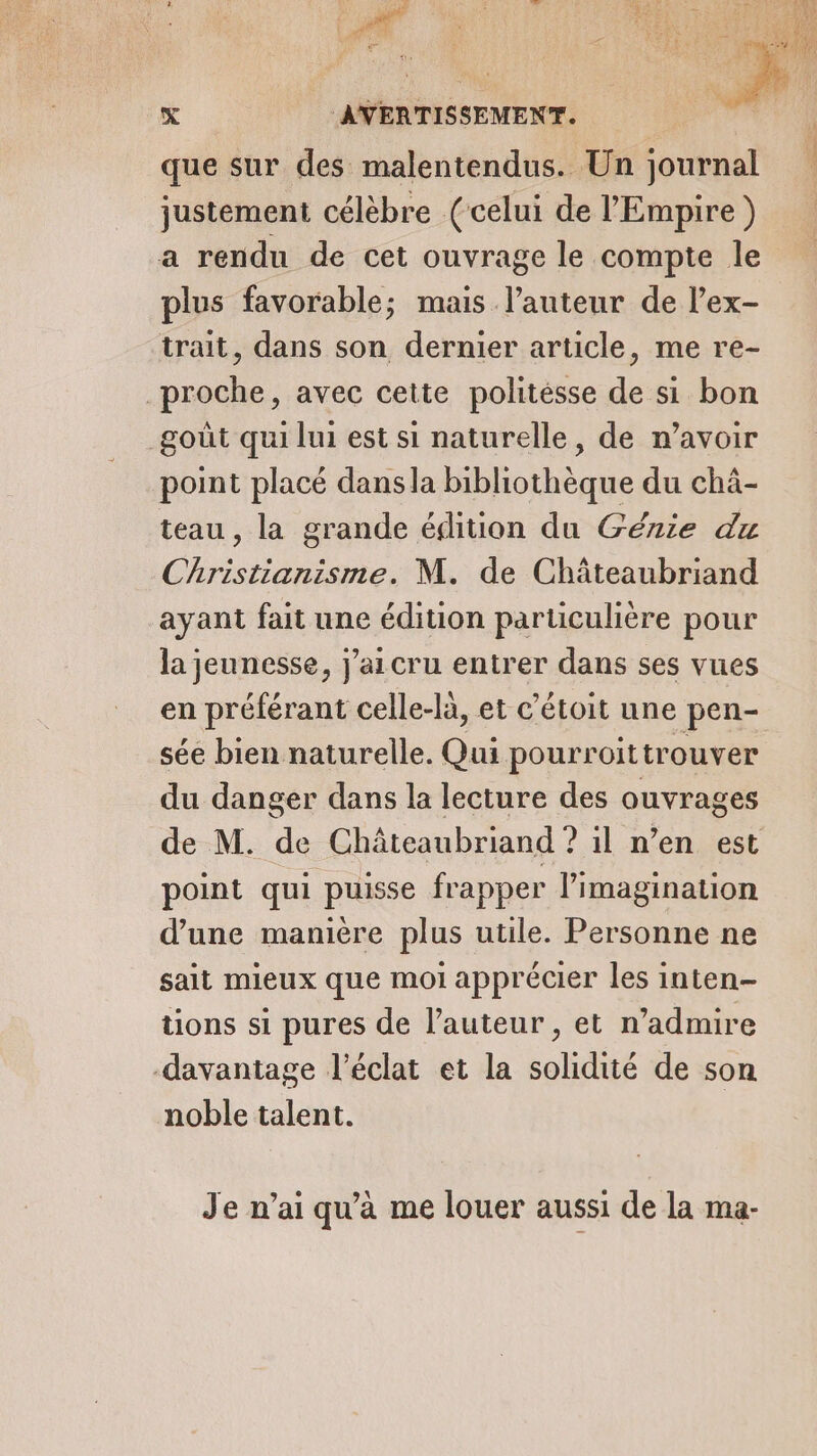 ; RER à ; 114 . 4: SR h Fe RS. L A LE Won de 4 YA ji à ; É ERA # # CI 7 + 1 x AVERTISSEMENT. que sur des malentendus. Un journal justement célèbre (celui de l'Empire) a rendu de cet ouvrage le compte le plus favorable; mais l’auteur de l’ex- trait, dans son dernier article, me re- proche, avec cette politésse de si bon goût qui lui est si naturelle, de n'avoir point placé dansla bibliothèque du chà- teau , la grande édition du Génie du Christianisme. M. de Châteaubriand ayant fait une édition particulière pour la jeunesse, j'aicru entrer dans ses vues en préférant celle-là, et c’étoit une pen- sée bien naturelle. Qui pourroit trouver du danger dans la lecture des ouvrages de M. de Châteaubriand ? il n’en est point qui puisse frapper limagination d’une manière plus utile. Personne ne sait mieux que moi apprécier les inten- tions si pures de l’auteur , et n’admire -davantage l'éclat et la solidité de son noble talent. Je n’ai qu'a me louer aussi de la ma-