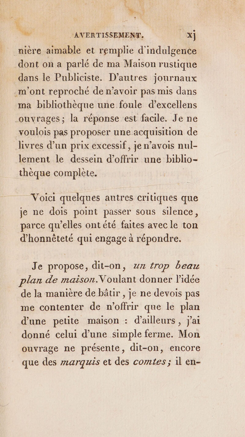 AR _nière aimable et remplie d'indulgence dont on a parlé de ma Maison rustique dans le Publiciste. D’autres journaux m'ont reproché de n'avoir pas mis dans ma bibliothèque une foule d’excellens ouvrages; la réponse est facile. Je ne voulois pas proposer une acquisition de hvres d’un prix excessif, je n’avois nul- lement le dessein d'offrir une biblio- thèque complete. | ‘AVERTISSEMENT, x] Voici quelques autres critiques que je ne dois point passer sous silence, parce qu’elles ont été faites avec le ton d’honnèteté qui engage à répondre. Je propose, dit-on, z7 trop beau plan de maison.Voulant donner lidée de la manière de bâtir , je ne devois pas me contenter de n'offrir que le plan d'une petite maison : d’ailleurs, j'ai donné celui d’une simple ferme. Mon ouvrage ne présente, dit-on, encore que des zarquis et des comtes ; il en-