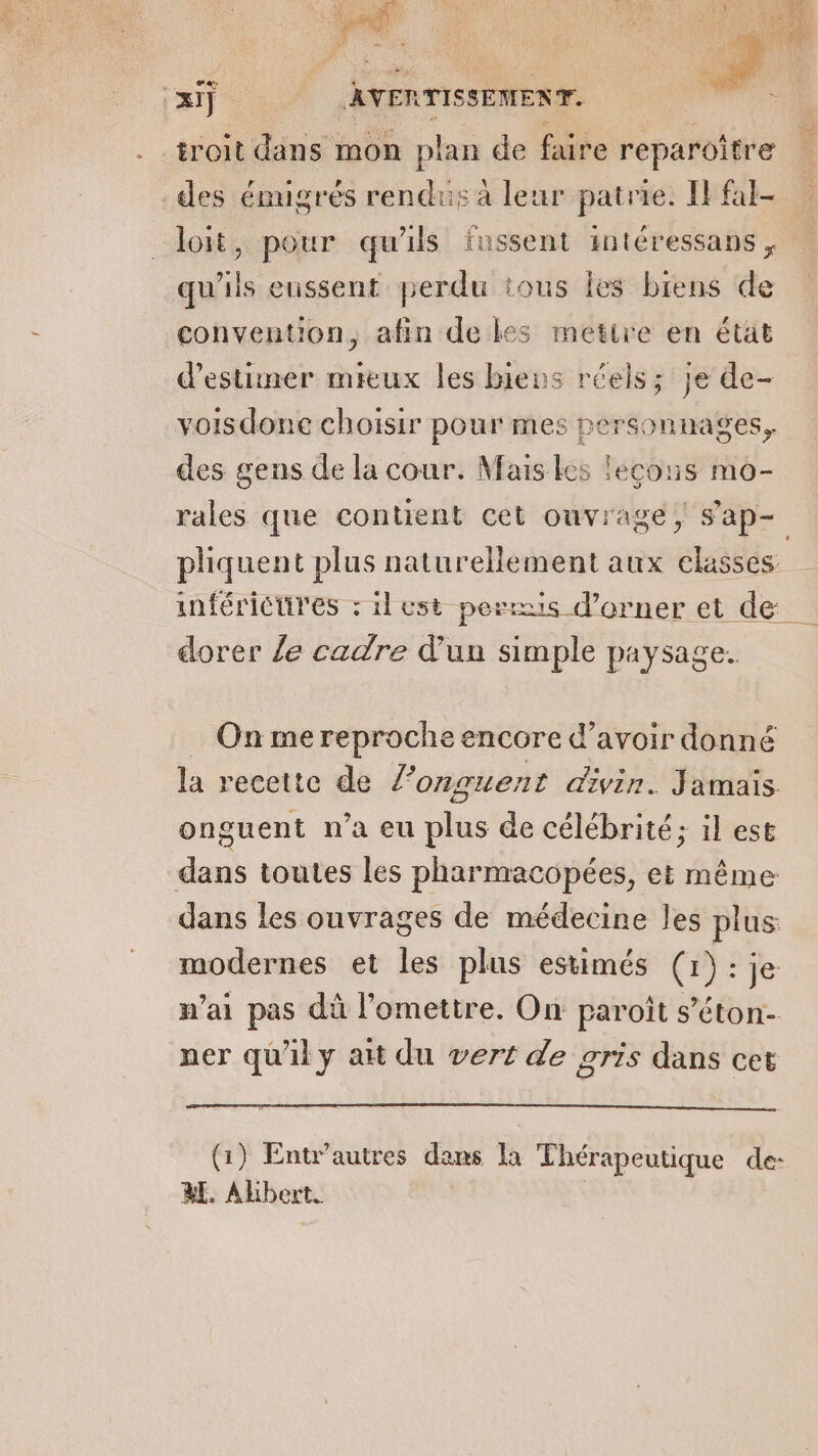 troit dans mon plan de faire reparoître des émigrés rendus à leur patrie. IF fal- loit, pour qu'ils fussent intéressans , qu'ils enssent perdu tous les biens de convention, afin de les mettre en état d'estimer mieux les biens réels; je de- voisdone choisir pour mes personnages, des gens de la cour. Mais Les lecous mo- ae) pliquent plus naturellement aux classes dorer {e cadre d’un simple paysage. On me reproche encore d’avoir donné la recette de 7 onguent divin. Jamais onguent n’a eu lus de célébrité; il est dans toutes les pharmacopées, et même dans les ouvrages de médecine les plus modernes et les plus estimés (1): je n’ai pas dû l’omettre. On paroît s’éton- ner qu'il y ait du vert de gris dans cet (1) Entr’autres dans la Thérapeutique de- a. Albert.