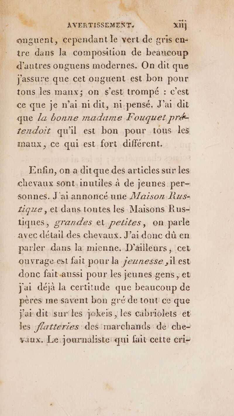 * onguent, Cependant le vert de gris en- ire dans la composition de beaucoup d’autres onguens modernes. On dit que j'assure que cet onguent est bon pour tous les maux; on s'est trompé : c’est ce que je mai ni dit, m.pensé. J’ai dit que la bonne madame Fouquet pré tendoit qu'il est bon pour tous les maux, ce qui est fort different. Enfin, on a ditque des articles sur les chevaux sont.inutiles à de jeunes per- sonnes. J'ai annoncé une Maison Rus- Zique, et dans toutes les Maisons Rus- uques, grandes et petites, on parle avec détail des chevaux. J’ai donc dû en parler dans la mienne. D'ailleurs, cet ouvrage.est fait pour la Jeunesse ,ilest donc fait aussi pour les jeunes gens , et jai déjà la certitude que beaucoup de pères me savent bon gré de tout ce que jar dit sur les jokeis , les cabriolets et les Æatteries des marchands : de che- vaux, Le journaliste qui fait cette cri-