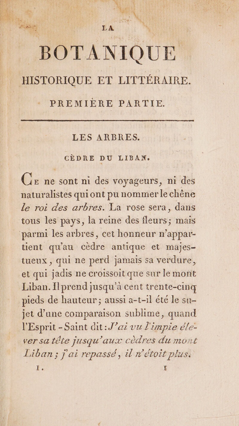 : HISTORIQUE ET LITTÉRAIRE. PREMIÈRE PARTIE. LES ARBRES. CÈDRE DU LIBAN. Cr ne sont ni des voyageurs, ni des naturalistes qui ont pu nommer le chêne Le roi des arbres. La rose sera, dans tous les pays, la reine des fleurs; mais tient qu'au cèdre antique et majes- tueux, qui ne perd jamais sa verdure, et qui jadis ne croissoit que sur le mont Liban. {prend jusqu’à cent trente-cinq pieds de hauteur ; aussi a-t-11 été le su- jet d’une comparaison sublime, quand l'Esprit - Saint dit : J’az vu l'impie éle- ver sa tête jusqu'aux côdres du mont Liban ; j'ai repassé, il r’étoit plus: F, £