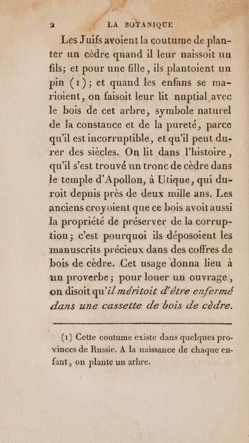 BiP A à Ars EPA a Fi BOTANIQUE Les Juifs avoient la coutume de plan- ter un cèdre quand il leur naissoit un fils; et pour une fille , ils plantoient un pin (1); et quand les enfans se ma- rioient, on faisoit leur lit nuptial avec le bois de cet arbre, symbole naturel de la constance et de la pureté, parce qu'il est incorruptible, et qu’il peut du- rer des siècles. On lit dans l’histoire, qu'il s’est trouvé un tronc de cèdre dans le temple d’Apollon, à Utique, qui du- roit depuis près de deux mille ans. Les anciens croyoient que ce bois avoitaussi la propriété de préserver de la corrup- tion; c’est pourquoi ils déposoient les manuscrits précieux dans des coffres de bois de cèdre. Cet usage donna lieu à un proverbe; pour louer un ouvrage, on disoit qu’£/ méritoit d’être enfermé dans une cassette de bois de cèdre. (1) Cette coutume existe dans quelques pro- vinces de Russie. À la naissance de chaque en- fant, on plante un arbre.