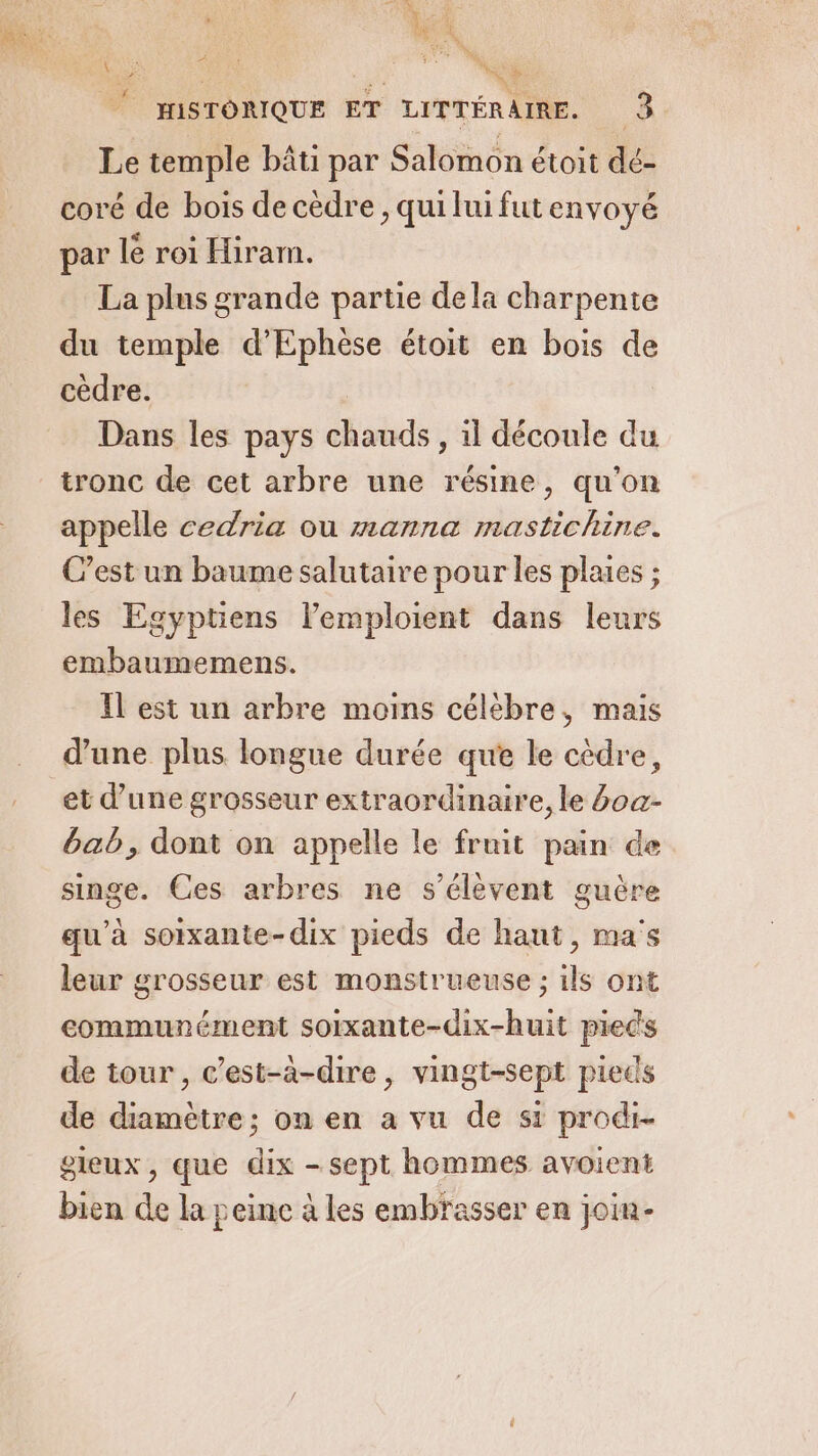 HISTORIQUE ET LITTÉRAIRE. 3 Le temple bâti par Salomon étoit dé- coré de boïs de cèdre, qui lui futenvoyé par lé roi Hiram. La plus grande partie de la charpente du temple d’Ephèse étoit en bois de cèdre. Dans les pays chauds , il découle du tronc de cet arbre une résine, qu'on appelle cedria ou manna mastichine. C’est un baume salutaire pour les plaies ; les Egyptiens l’emploient dans leurs embaumemens. Il est un arbre moins célébre, mais d’une plus longue durée que le cèdre, et d’une grosseur extraordinaire, le 4oa- bab, dont on appelle le fruit pain de singe. Ces arbres ne s'élèvent guère qu'à soixante-dix pieds de haut, ma's leur grosseur est monstrueuse ; ils ont communément sorxante-dix-huit preds de tour, c’est-à-dire, vingt-sept pieds de diamètre; on en a vu de st prodi- gleux, que dix - sept hommes avoient bien de la peine à les embrasser en join-