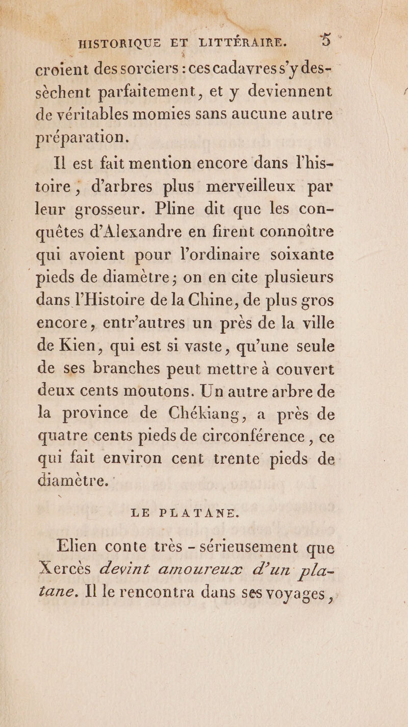 AD | HISTORIQUE ET LITTÉRAIRE. 7% croient des sorciers :cescadavress ’ydes- sèchent parfaitement, et y deviennent de véritables momies sans aucune autre pré paration À Il est fait mention encore dans l’his- ioire , d'arbres plus merveilleux par leur grosseur. Pline dit que les con- quêtes d'Alexandre en firent connoitre qui avoient pour l’ordinaire soixante dans l'Histoire de la Chine, de plus gros encore, entr'autres un près de la ville de Kien, qui est si vaste, qu'une seule de ses branches peut mettre à couvert deux cents moutons. Un autre arbre de la province de Chékiang, a près de quatre cents pieds de circonférence, ce qui fait environ cent trente pieds de diamètre. * LE PLATANE. Elien conte très - sérieusement que Xerces devint amoureux d’un pla- tane, I] le rencontra dans ses voyages,