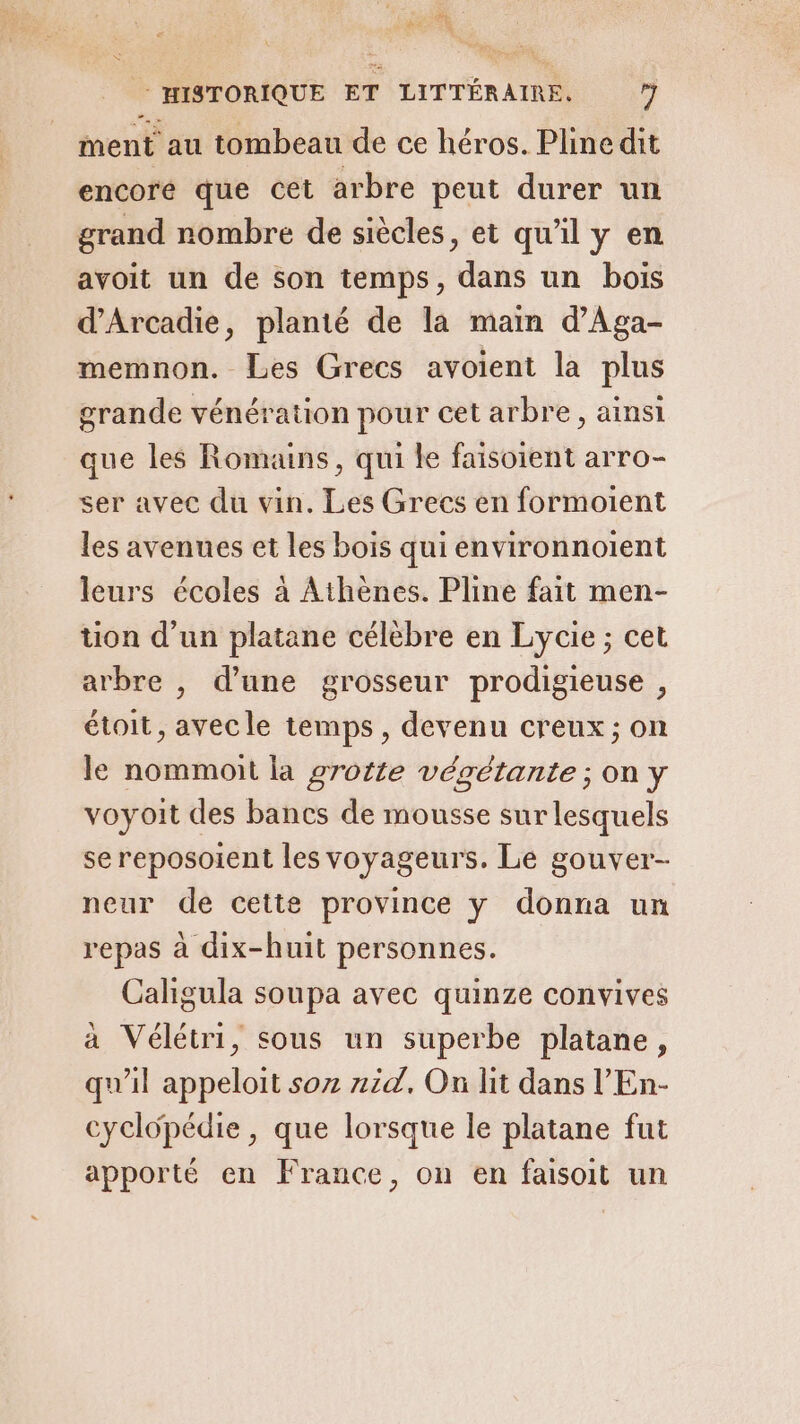 21h PS Li | MSTORIQUE ET LITTÉRAIRE. 7 ment au tombeau de ce héros. Pline dit encore que cet arbre peut durer un grand nombre de siècles, et qu'il y en avoit un de son temps, dans un bois d’Arcadie, planté de la main d'Aga- memnon. Les Grecs avoient la plus grande vénération pour cet arbre, ainsi que les Romans, qui le faisoient arro- ser avec du vin. Les Grecs en formoient les avenues et les bois qui environnoient leurs écoles à Athènes. Pline fait men- tion d’un platane célèbre en Lycie ; cet arbre , d’une grosseur prodigieuse , étoit, avecle temps, devenu creux; on le nommoit la grotte végétante; on y voyoit des bancs de mousse sur lesquels se reposoient les voyageurs. Le gouver- neur de cette province y donna un repas à dix-huit personnes. Caligula soupa avec quinze convives a Vélétri, sous un superbe platane, qu'il appeloit soz aid, On lit dans l’'En- cyclopédie, que lorsque le platane fut apporté en France, on en faisoit un