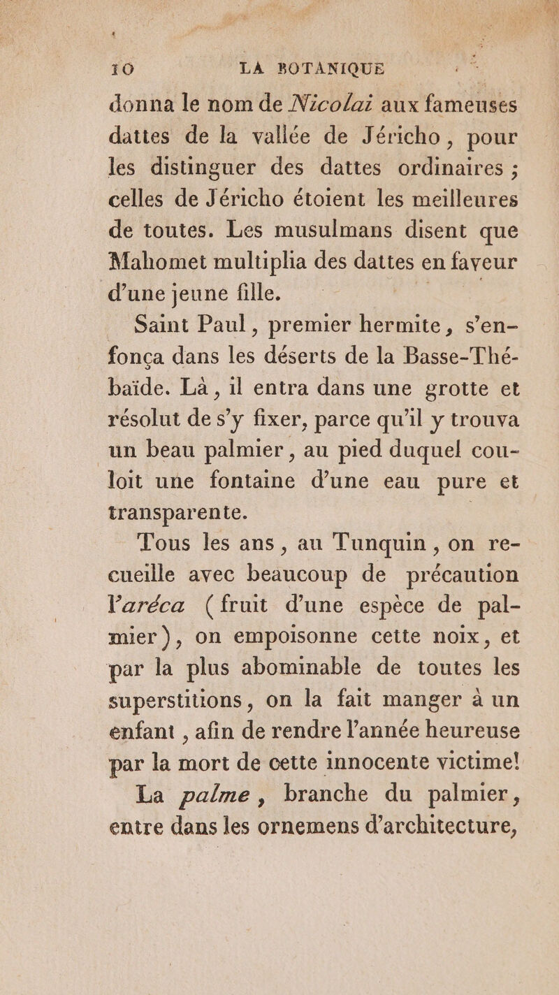 4 10 LA BOTANIQUE donna le nom de Nicolai aux fameuses dattes de la vallée de Jéricho, pour les distinguer des dattes ordinaires ; celles de Jéricho étoient les meilleures de toutes. Les musulmans disent que Mahomet multiplia des dattes en faveur d’une jeune fille. | | Saint Paul, premier hermite, s’en- fonça dans les déserts de la Basse-Thé- baïde. Là , il entra dans une grotte et résolut de s’y fixer, parce qu’il y trouva un beau palmier , au pied duquel cou- loit une fontaine d’une eau pure et transparente. Tous les ans, au Tunquin, on re- cueille avec beaucoup de précaution Paréca (fruit d’une espèce de pal- mier), on empoisonne cette noix, et par la plus abominable de toutes les superstitions, on la fait manger à un enfant , afin de rendre l’année heureuse par la mort de cette innocente victime! La palme, branche du palmier, entre dans les ornemens d'architecture,