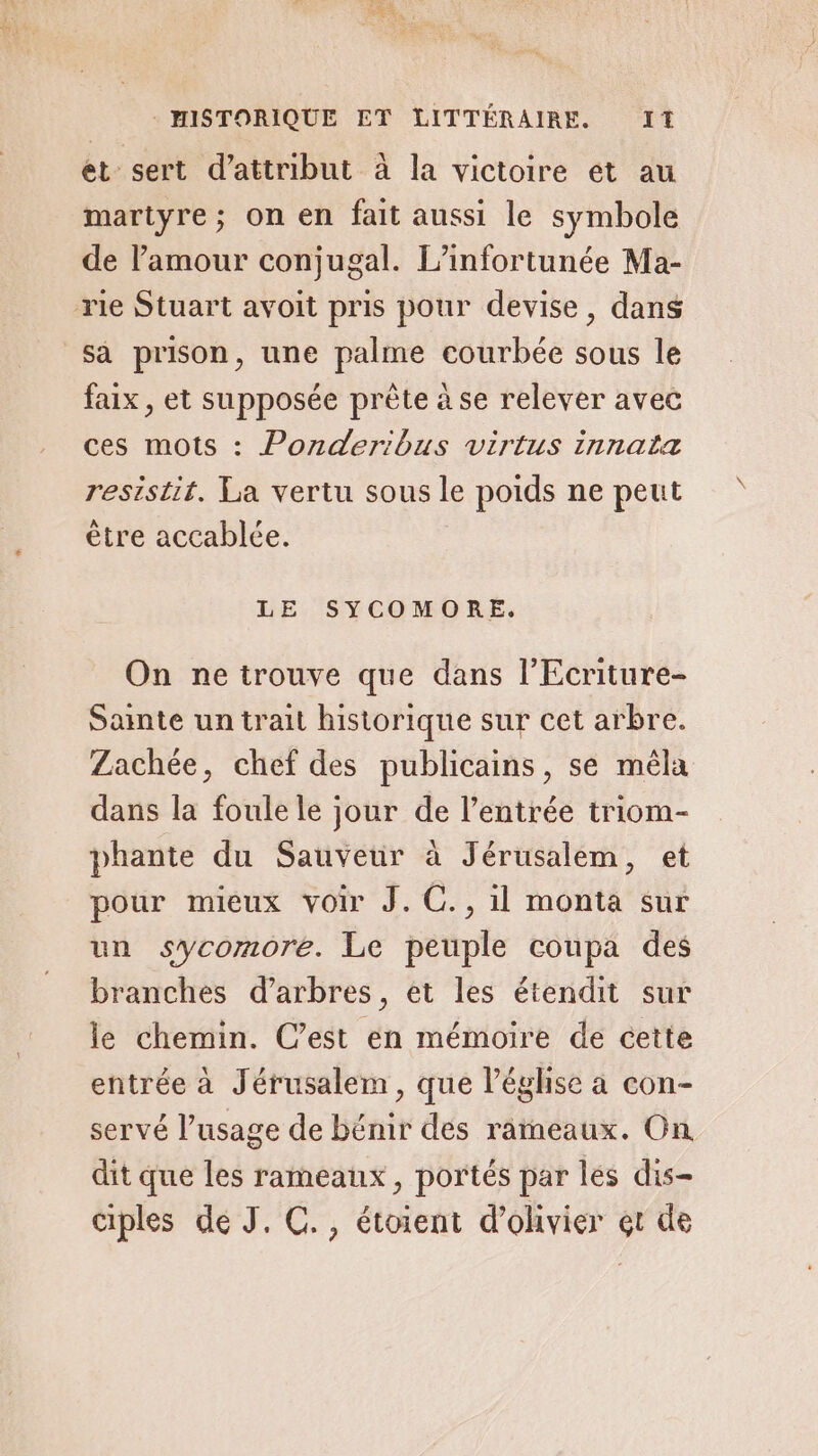 et sert d’attribut à la victoire et au martyre; on en fait aussi le symbole de l'amour conjugal. L’infortunée Ma- sa prison, une palme courbée sous le faix, et supposée prête à se relever avec ces mots : Ponderibus virtus innaïa resistit. La vertu sous le poids ne peut être accablée. LE SYCOMORE. On ne trouve que dans l’Ecriture- Sainte un trait historique sur cet arbre. Zachée, chef des publicains, se mêla dans la foule le jour de l’entrée triom- phante du Sauveur à Jérusalem, et pour mieux voir J.C., 1l monta sur un sycomore. Le peuple coupa des branches d'arbres, et les étendit sur le chemin. C’est en mémoire de cette entrée à Jérusalem, que l’éghse a con- servé l’usage de bénir des rameaux. On dit que les rameaux, portés par les dis- ciples de J. C., étoient d’olivier et de