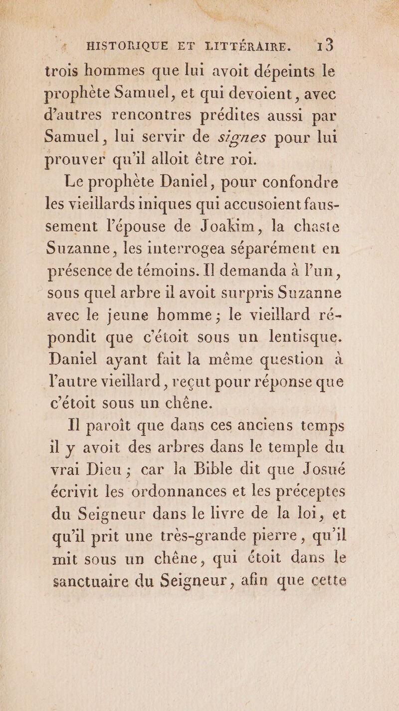 trois hommes que lui avoit dépeints le prophète Samuel, et qui devoient, avec d’autres rencontres prédites aussi par Samuel, lui servir de siones pour lui prouver qu'il alloit être roi. Le prophète Daniel, pour confondre les vieillards iniques qui accusoient faus- sement l'épouse de Joakim, la chaste Suzanne, les interrogea séparément en présence de témoins. Il demanda à lun, sous quel arbre il avoit surpris Suzanne avec le jeune homme ; le vieillard ré- pondit que c'étoit sous un lentisque. Daniel ayant fait la mème question à l'autre vieillard, reçut pour réponse que c’étoit sous un chêne. Il paroït que dans ces anciens temps il y avoit des arbres dans le temple du vrai Dieu; car la Bible dit que Josué écrivit les ordonnances et les préceptes du Seigneur dans le livre de la loi, et qu'il prit une trés-grande pierre, qu'il mit sous un chêne, qui étoit dans le sanctuaire du Seigneur, afin que cette