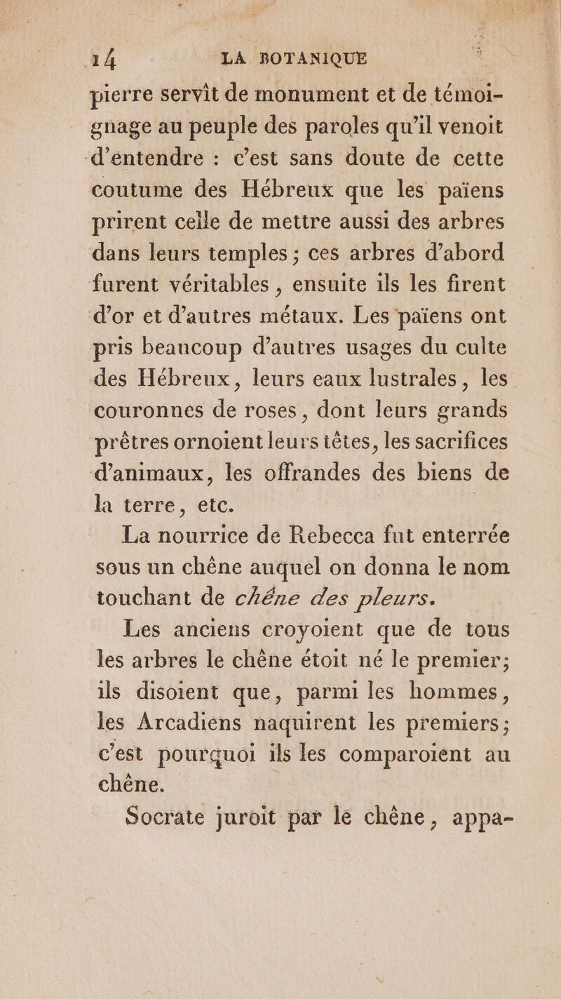 pierre servit de monument et de témoi- gnage au peuple des paroles qu’il venoit d'entendre : C’est sans doute de cette coutume des Hébreux que les païens prirent celle de mettre aussi des arbres dans leurs temples ; ces arbres d’abord furent véritables , ensuite ils les firent d’or et d’autres métaux. Les ‘païens ont pris beaucoup d’autres usages du culte des Hébreux, leurs eaux lustrales, les couronnes de roses, dont leurs grands prêtres ornoient leurs têtes, les sacrifices d'animaux, les offrandes des biens de la terre, etc. La nourrice de Rebecca fut enterrée sous un chêne auquel on donna le nom touchant de chére des pleurs. Les anciens croyoient que de tous les arbres le chêne étoit né le premier; ils disoient que, parmi les hommes, les Arcadiens naquirent les premiers ; c’est pourquoi ils les comparoïent au chêne. Socrate juroit par le chêne, appa-