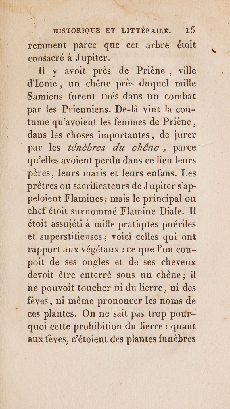 remment parce que cet arbre étoit consacré à Jupiter. Il y avoit près de Priène , ville d'Ionie, un chêne près duquel mille Samiens furent tués dans un combat par les Prienniens. De-la vint la cou- tume qu’avoient les femmes de Priène, dans les choses importantes, de jurer par les Zénèbres du chêne , parce qu'elles avoient perdu dans ce lieu leurs pères, leurs maris et leurs enfans. Les prêtres ou sacrificateurs de Jupiter s’ap- peloient Flamines; mais le principal ou chef étoit surnommé Flamine Diale. Il étoit assujéti à mille pratiques puériles et superstitieuses ; voici celles qui ont rapport aux végétaux : ce que l’on cou- poit de ses ongles et de ses cheveux devoit être enterré sous un chêne; il ne pouvoit toucher ni du lierre, ni des fèves, ni même prononcer les noms de ces plantes. On ne sait pas trop pour- quoi cette prohibition du herre : quant aux fèves, c’étoient des plantes funèbres