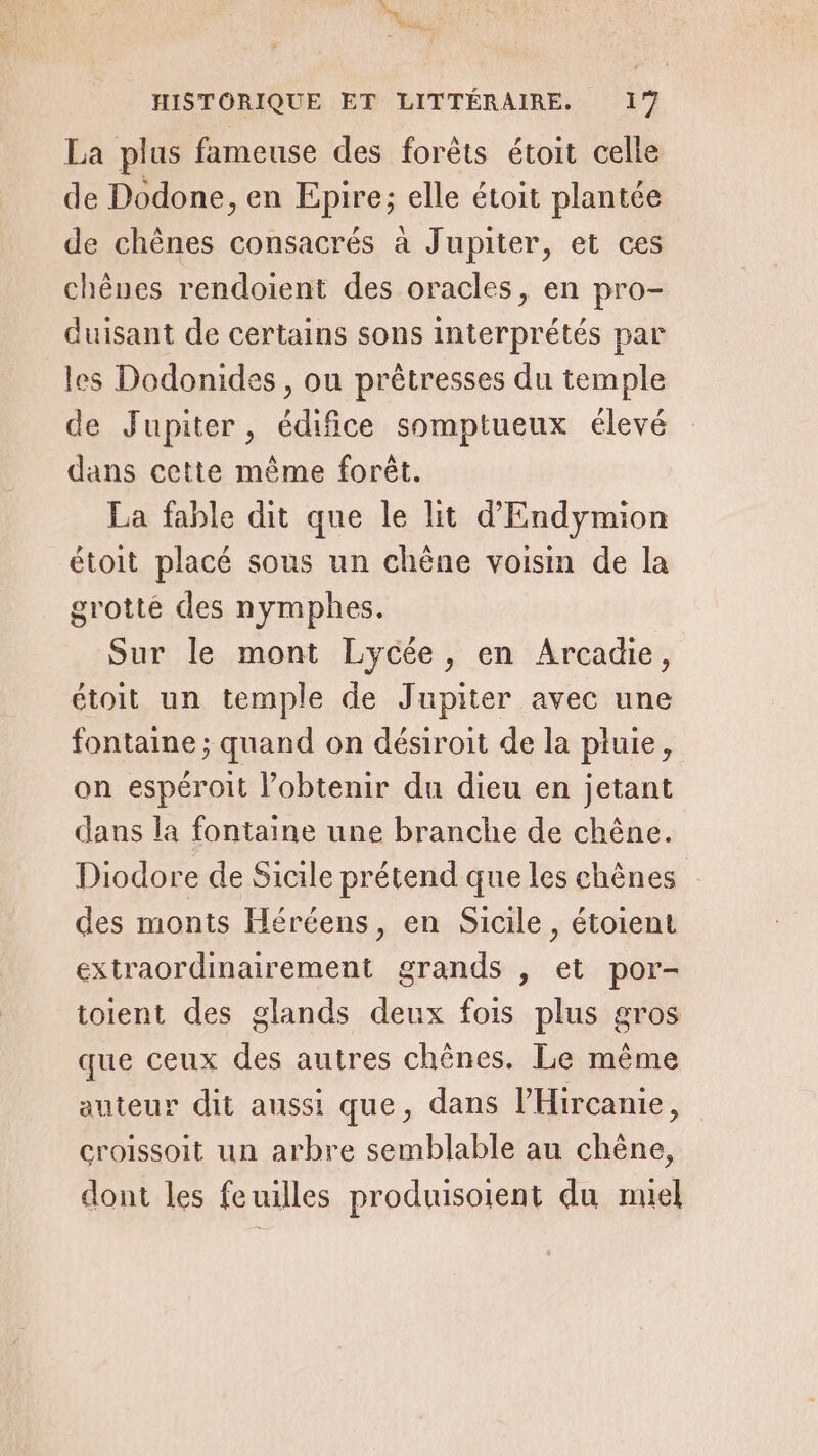 nn HISTORIQUE ET LITTÉRAIRE. 17 La plus fameuse des forêts étoit celle de Dodone, en Epire; elle étoit plantée de chênes consacrés à Jupiter, et ces chènes rendoient des oracles, en pro- duisant de certains sons interprétés par les Dodonides, ou prêtresses du temple de Jupiter, édifice somptueux élevé dans cette même forêt. La fable dit que le lit d'Endymion étoit placé sous un chêne voisin de la grotte des nymphes. Sur le mont Lycée, en Arcadie, étoit un temple de Jupiter avec une fontaine ; quand on désiroit de la pluie, on espéroit l’obtenir du dieu en jetant dans la fontaine une branche de chêne. Diodore de Sicile prétend que les chênes des monts Héréens, en Sicile, étoient extraordinairement grands , et por- toient des glands deux fois plus gros que ceux des autres chênes. Le même auteur dit aussi que, dans l’'Hircanie, croissoit un arbre semblable au chêne, dont les feuilles produisoient du miel