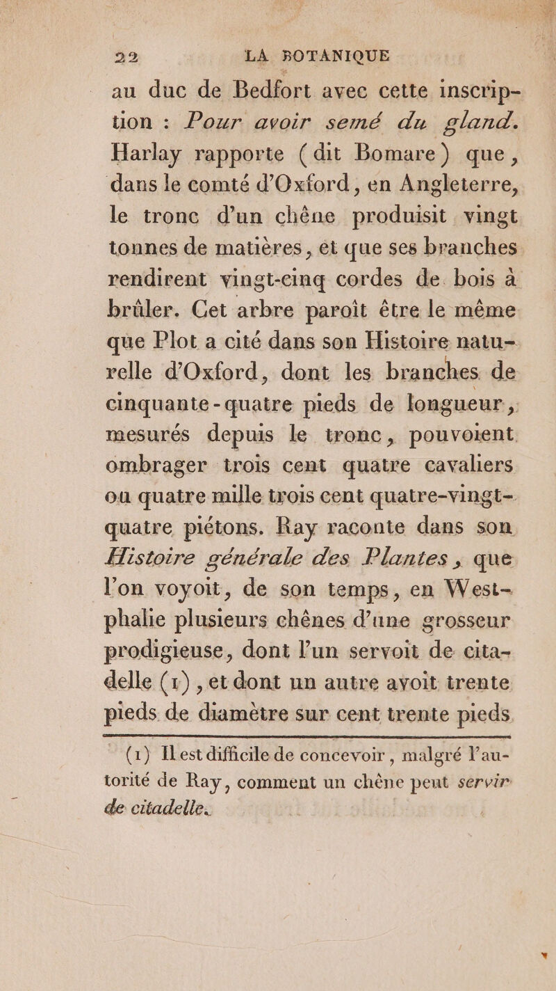 au duc de Bedfort avec cette inscrip- tion : Pour avoir semé du gland. Harlay rapporte (dit Bomare) que, dans le comté d'Oxford, en Angleterre, le tronc d’un chêne produisit vingt tonnes de matières, et que ses branches rendirent vingt-cinq cordes de. bois à brûler. Cet arbre paroit être le même que Plot a cité dans son Histoire natu- relle d'Oxford, dont les branches. de ombrager trois cent quatre cavaliers quatre piétons. Ray raconte dans son Histoire générale des Plantes , que l’on voyoit, de son temps, en West- phalie plusieurs chênes d’une grosseur prodigieuse, dont l’un servoit de cita- delle (x) , et dont un autre avoit trente Ga) IL est difficile de concevoir , malgré lau- de citadelle. 2 se ES