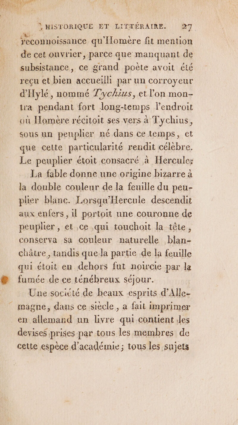 de cet ouvrier, parce que manquant de subsistance, ce grand poëte avoit été reçu et bien accueilli par un corroyeur d'Hylé, nommé Tychzus, et l’on mon- tra pendant fort long-temps lendroit où Homère récitoit ses vers à Tychius, sous un peuplier né dans ce temps, et que celte particularité rendit célèbre. Le peuplier étoit consacré à Hercule: La fable donne une origine bizarre à la double couleur de la feuille du peu- plier blanc. Lorsqu'Hercule descendit aux enfers , il portoit une couronne de peuplier , et ce qui touchoit la tête, conserva sa couleur naturelle blan- châtre , tandis que.la partie de la feuille qui étoit en dehors fut noircie par la fumée de ce ténébreux séjour. Üne société de beaux esprits d’Alle- magne, dans ce siecle, a fait imprimer en allemand un livre qui-contient iles devises prises par tous les membres de cette espèce d'académie ; tous les sujets