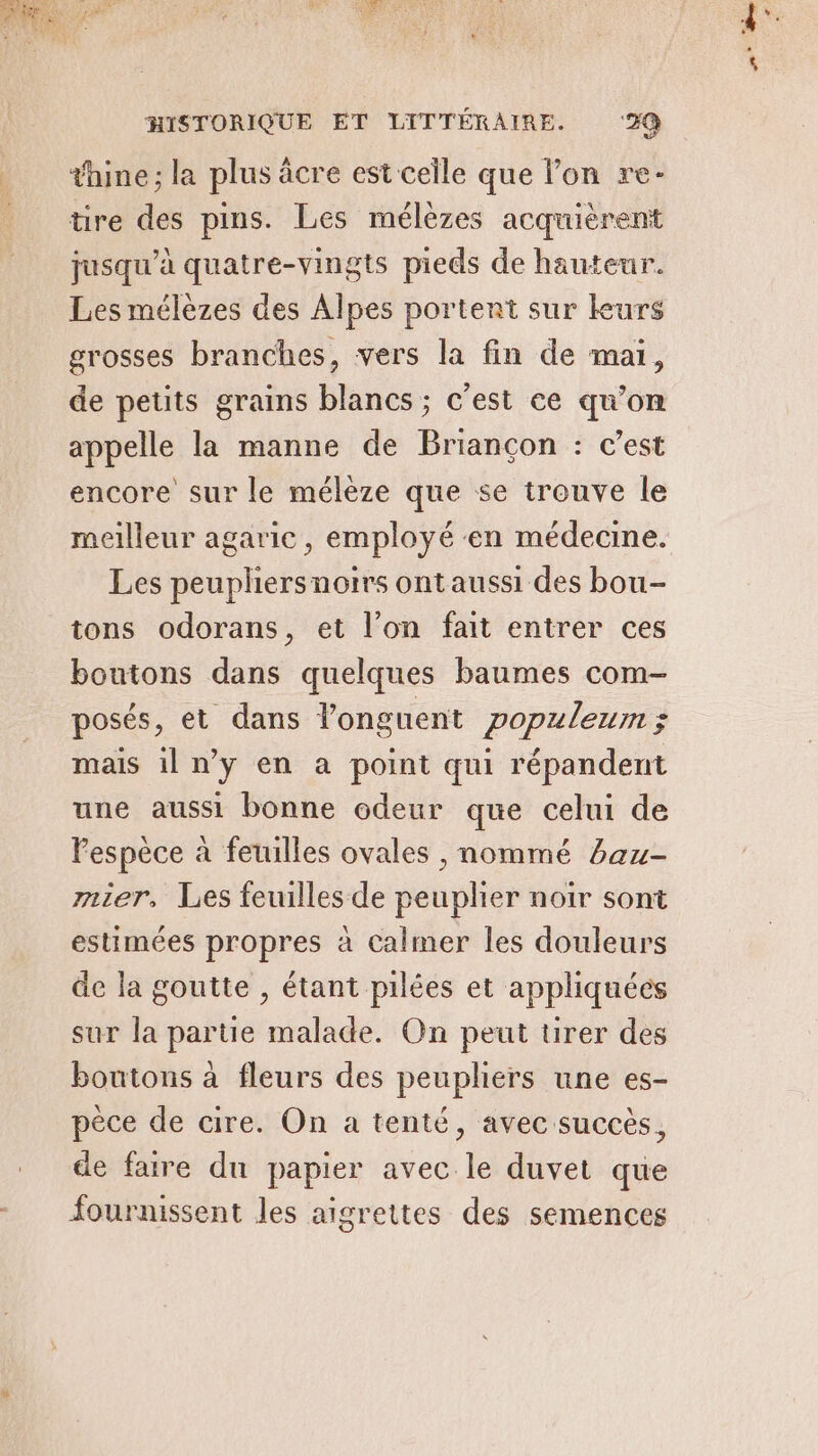 thine; la plus âcre est celle que lon re- tire des pins. Les mélèzes acquièrent jusqu’à quatre-vingts pieds de hauteur. Les mélèzes des Alpes portent sur leurs grosses branches, vers la fin de mai, de petits grains blancs ; c'est ce qu’on appelle la manne de Briançon : c’est encore sur le mélèze que se trouve le Les peupliersnoirs ontaussi des bou- tons odorans, et l’on fait entrer ces boutons dans quelques baumes com- posés, et dans longuent popzleum; mais il n’y en a point qui répandent une aussi bonne odeur que celui de Pespèce à feuilles ovales , nommé baz- mnier, Les feuilles de peuplier noir sont estimées propres à Calmer les douleurs de la goutte , étant pilées et appliquées sur la partie malade. On peut tirer des boutons à fleurs des peupliers une es- pèce de cire. On a tenté, avec succès, de faire du papier avec le duvet que fournissent les aigrettes des semences