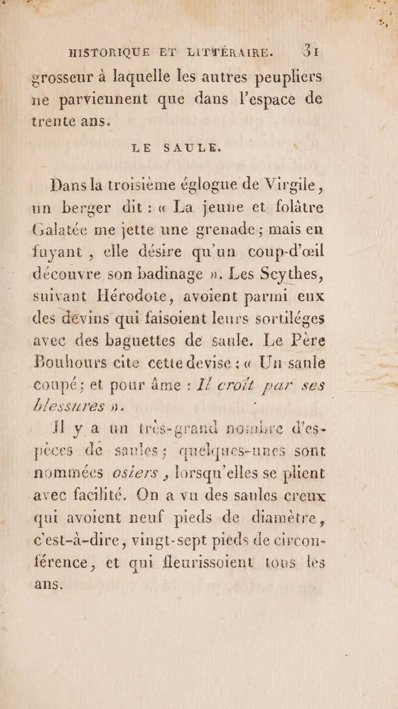 erosseur à laquelle les autres peupliers ne parviennent que dans l’espace de trente ans. LE SAULE, . Dans la troisième églogue de Virgile, un berger dit : « La jeune et folätre Galatée me jette une grenade; mais en fuyant , elle désire qu'un coup-d'œil découvre son badinage ». Les Scythes, suivant Hérodote, avoient parmi eux des dévins qui faisoient leurs sortiléges avec des baguettes de saule. Le Pere Bouhours cite cette devise : « Un sanle coupé; et pour âme : {7 croft par ses blessures ». : Il ya un trés-grand nombre d’es- Le péces de saules; quelques-unes sont nommées osiers , lorsqu'elles se phent avec fachteé, On a vu des saules creux qui avoient neuf pieds de diamètre, c'est-a-dire, vingt-sept pieds de circon- férence, et qui fleurissoient tous les ans.