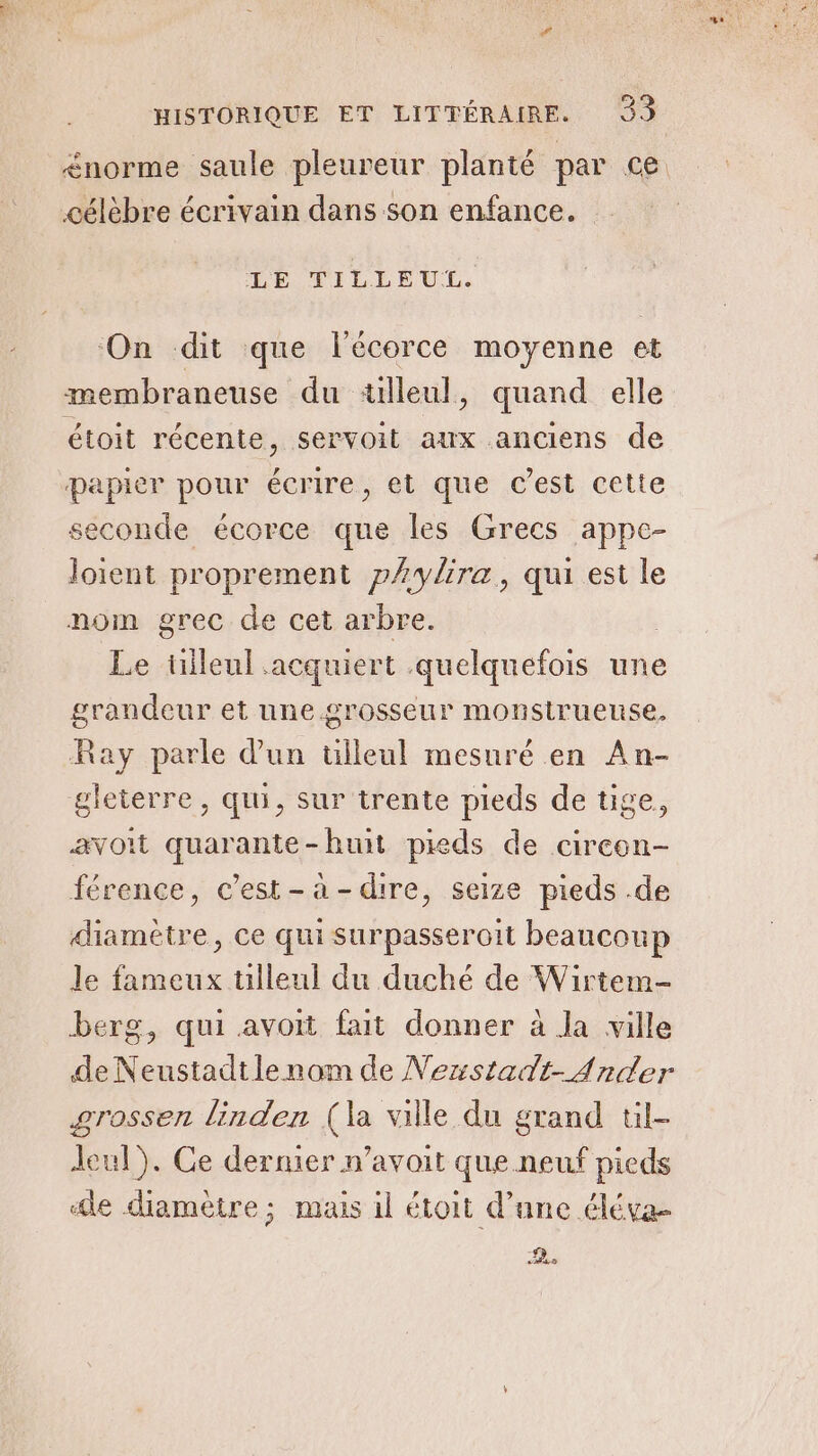 norme saule pleureur planté par ce célèbre écrivain dans son enfance. LE TILLÉUL. ‘On dit que l'écorce moyenne et membraneuse du ‘«lleul, quand elle étoit récente, servoit aux anciens de papier pour ie et que c’est cette seconde écorce que les Grecs appe- loient proprement pAylira, qui est le nom grec de cet arbre. Le tileul acquiert quelquefois une grandeur et une grosseur monsirueuse. Ray parle d'un ülleul mesuré en An- gleterre, qui, sur trente pieds de tige avoit quarante-huit pieds de cireon- férence, c’est-à-dire, seize pieds .de diamètre, ce qui surpasseroit beaucoup Je fameux ulleul du duché de Wirtem- berg, qui avoit fait donner à la ville de Neustadtlenom de Nezstadt-Ander grossen linden (la ville du grand tl- Jul). Ce dernier n’avoit que neuf pieds le diamètre; mais il étoit d’une éléva- 2.