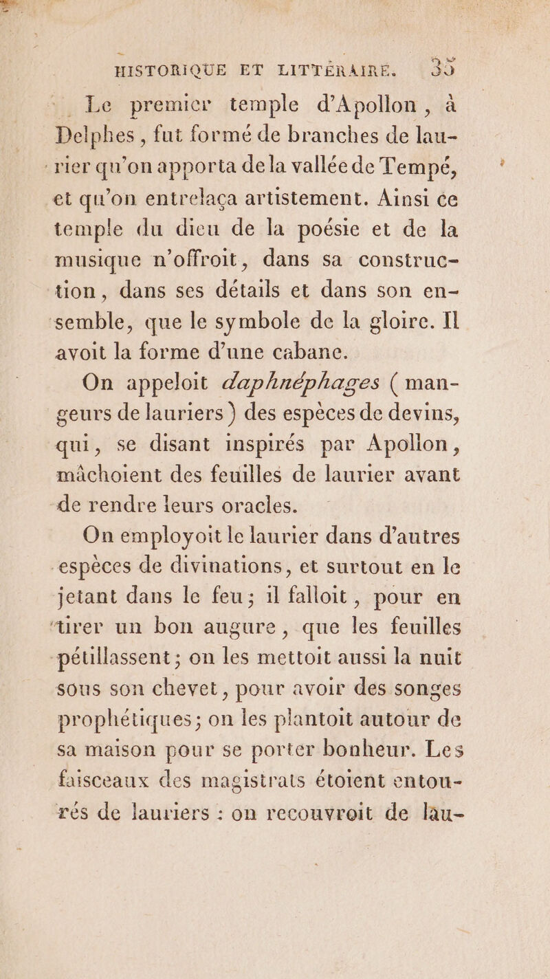 : Le premier temple d’Apollon, à Delphes , fut formé de branches de lau- :rier qu’on apporta de la vallée de Tempé, et qu’on entrelaça artistement. Ainsi ce temple du dieu de la poésie et de la musique n’offroit, dans sa construc- tion, dans ses détails et dans son en- semble, que le symbole de la gloire. Il avoit la forme d’une cabane. On appeloit daphnéphages ( man- geurs de lauriers ) des espèces de devins, qui, se disant inspirés par Apollon, mâchoient des feuilles de laurier avant de rendre leurs oracles. On employoit le laurier dans d’autres “espèces de divinations, et surtout en le jetant dans le feu; ïl falloit, pour en “urer un bon augure, que les feuilles pétillassent ; on les mettoit aussi la nuit sous son chevet, pour avoir des songes prophétiques ; on les plantoit autour de sa maison pour se porter bonheur. Les faisceaux des magistrats étotent entou- rés de lauriers : on recouvroit de lau-