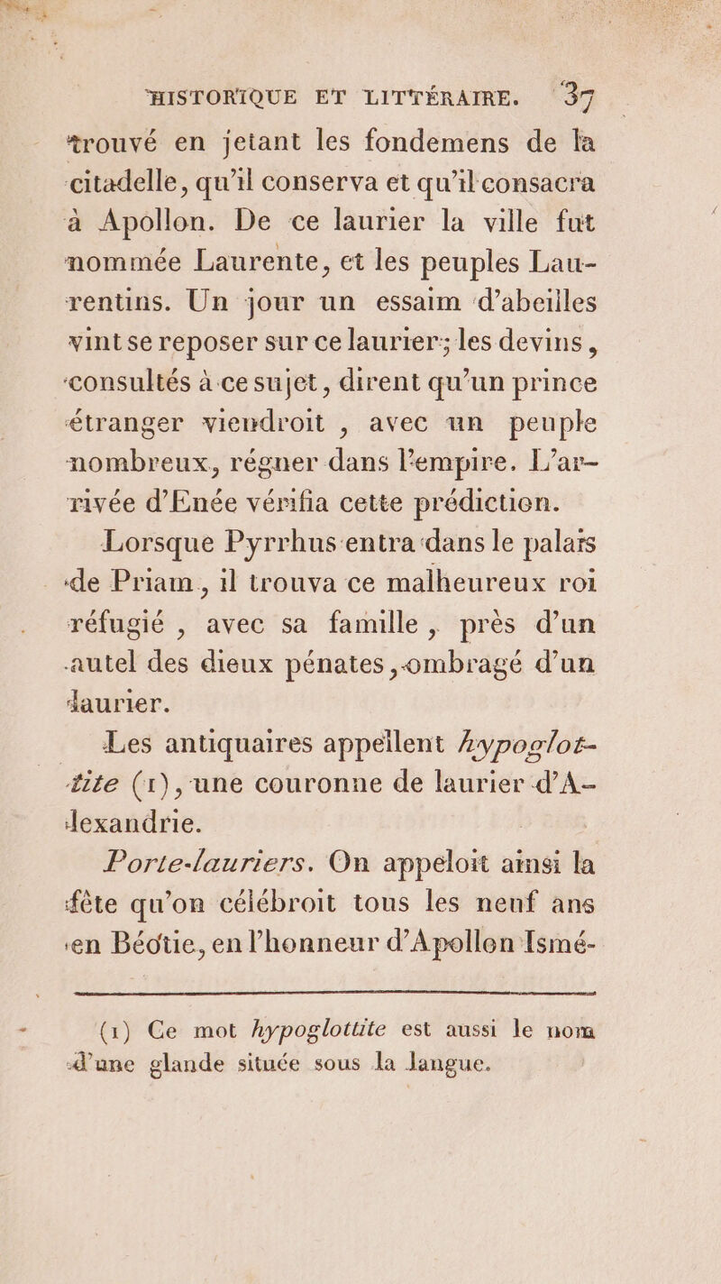 *rouvé en jetant les fondemens de la citadelle, qu'il conserva et qu’il consacra à Apollon. De ce laurier la ville fut nommée Laurente, et les peuples Lau- rentins. Un jour un essaim ‘d’abeiiles vintse reposer sur ce laurier; les devins, consultés à ce sujet, dirent qu’un prince étranger viewdroit , avec un peuple nombreux, régner dans l'empire. L’ar- rivée d'Enée vénfia cette prédiction. Lorsque Pyrrhus:entra ‘dans le palaïs de Priam , il trouva ce malheureux roi réfugié , avec sa famille, près d’un autel des dieux pénates ombragé d’un daurier. Les antiquaires appeïlent Æypoglor- lite (1),'une couronne de laurier d’A- exandrie. Porte-lauriers. On appeloit amsi la fête qu'on célébroit tous les neuf ans ‘en Béotie, en l'honneur d’Apollen Ismé- (1) Ce mot hypoglottite est aussi le nom d’une glande située sous la langue.