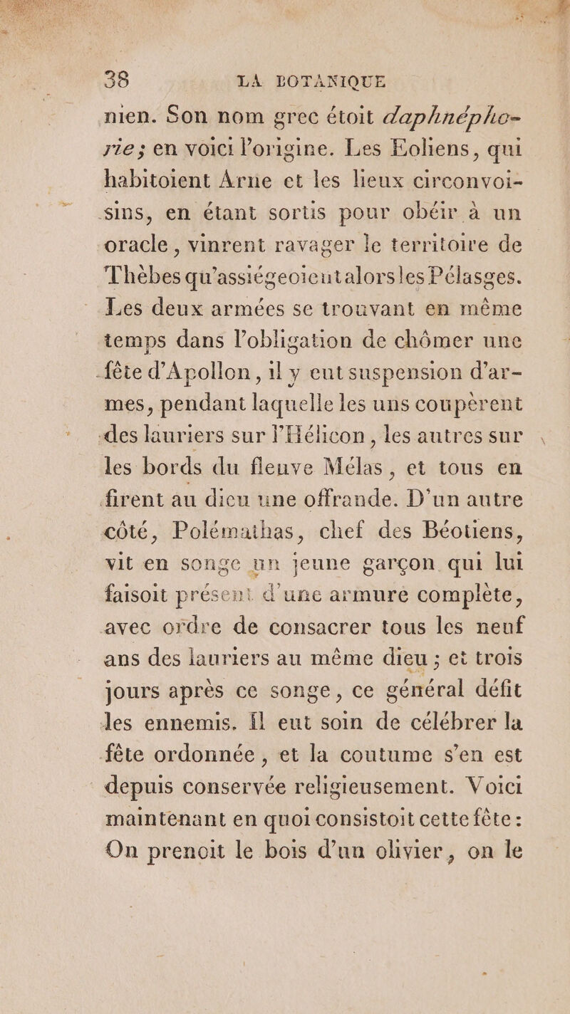 nien. Son nom grec étoit daphnéphe- rie; en voici l’origine. Les Eoliens, qui habitoient Ârne et les lieux circonvoi- Sins, en étant sortis pour obéir à un oracle , vinrent ravager le territoire de Thèbes qu’assiégeoicutalorsles Pélasges. Les deux armées se trouvant en même temps dans l'obligation de chômer une -fète d'Apollon , il y eut suspension d’ar- mes, pendant laquelle les uns couperent des lauriers sur lHéhcon, les autres sur les bords du fleuve Mélas, et tous en firent au dicu une offrande. D'un autre côté, Polémathas, chef des Béotiens, vit en songe un jeune garçon qui lui faisoit présent d'une armure complète, avec ordre de consacrer tous les neuf ans des lauriers au même dieu ; ei trois jours après ce songe, ce général défit les ennemis. Îl eut soin de célébrer la fête ordonnée , et la coutume s’en est depuis conservée religieusement. Voici maintenant en quoi consistoit cette fête : On prenoit le bois d’un olivier, on le