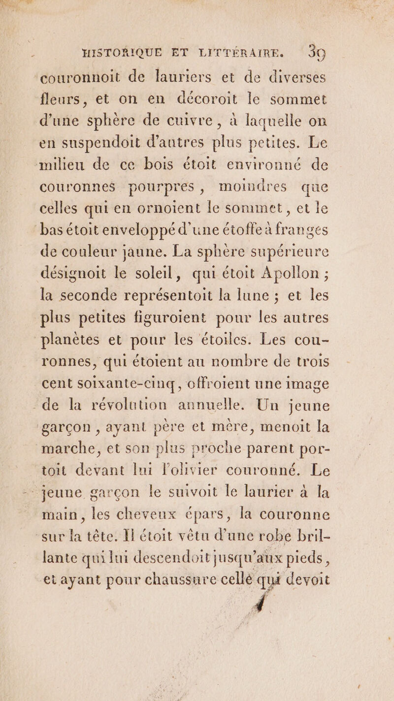 couronnoit de lauriers et de diverses fleurs, et on en décoroit le sommet d'une sphère de cuivre, à laquelle on en suspendoit d'autres plus petites. Le milieu de ce bois étoit environné de couronnes pourpres, moindres que celles qui en ornotent Île sommet, et le de couleur jaune. La sphère supérieure désignoit le soleil, qui étoit Apollon ; la seconde représentoit la lune ; et les plus petites figuroient pour les autres ronnes, qui étoient au nombre de trois cent soixante-cinq, offroient une image garçon , ayant père et mère, menoit la toit devant lui l'olivier couronné. Le main, les cheveux épars, la couronne lante qui lui descendoit jusqu'aux pieds, et ayant pour chaussure cellé qui devoit