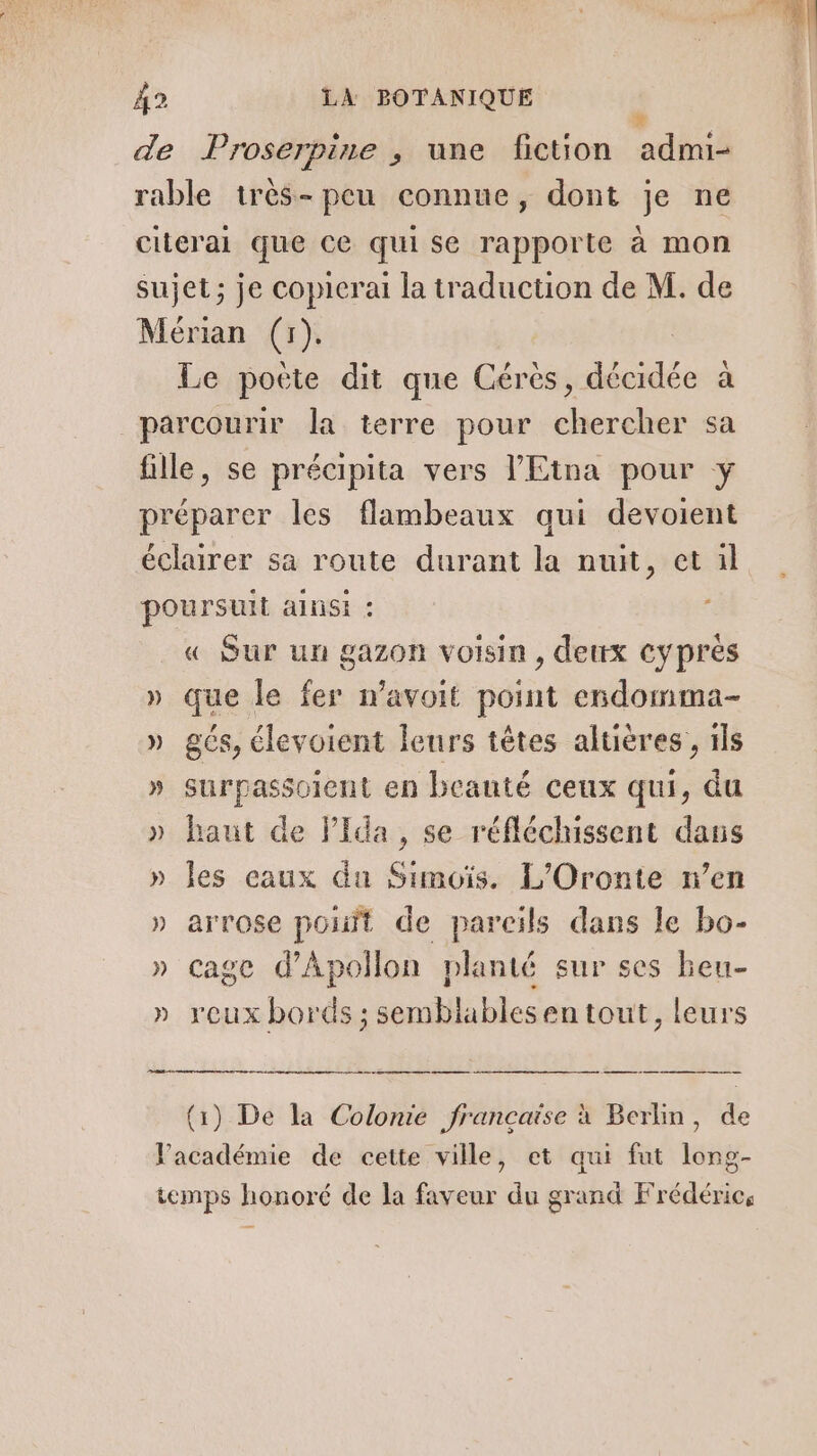 de Proserpine , une fiction admi- rable très-peu connue, dont je ne clierai que ce qui se rapporte à mon Sujet; je copicrai la traduction de M. de Mérian (r). Le pocte dit que Cérés, décidée à parcourir la terre pour chercher sa fille, se précipita vers l’Etna pour y préparer les flambeaux qui devoient éclairer sa route durant la nuit, et il poursuit ainsi : « Sur un gazon voisin , dettx cyprés » que le fer wavoit point endomma- » gés, élevoient leurs têtes altières , ils » surpassoient en beauté ceux qui, du » haut de FPida, se réfléchissent daus » les eaux du Simuïs. L’Oronte n’en » arrose pont de pareils dans le bo- » cage d'Apollon planté sur ses beu- » rcux bords ; semblablesen tout, leurs pe ee see one an (1) De la Colonie française à Berlin, de Facadémie de cette ville, et qui fut long- temps honoré de la faveur du grand Frédéric,