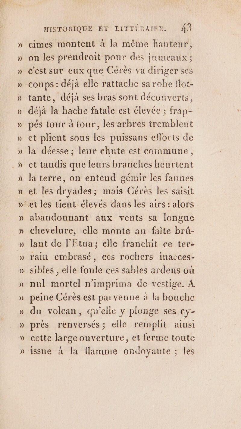 cimes montent à la même hauteur, on les prendroit pour des jumeaux ; c'estsur eux que Cérès va diriger ses coups : déja elle rattache sa robe flot- tante, déjà ses bras sont découverts, déjà la hache fatale est élevée ; frap- pés tour à tour, les arbres tremblent et plient sous les puissans efforts de la déesse ; leur chute est commune, et tandis que leurs branches heurtent la terre, on entend gémir les faunes et les dryades; mais Cérès les saisit abandonnant aux vents sa longue chevelure, elle monte au faite brû- lant de l’Etna; elle franchit ce ter- rain embrasé, ces rochers inacces- nul mortel n'imprima de vestige. À du volcan, qu’elle y plonge ses cy- près renversés; elle remplit ainsi cette large ouverture, et ferme toute issue à la flamme ondoyante ; les