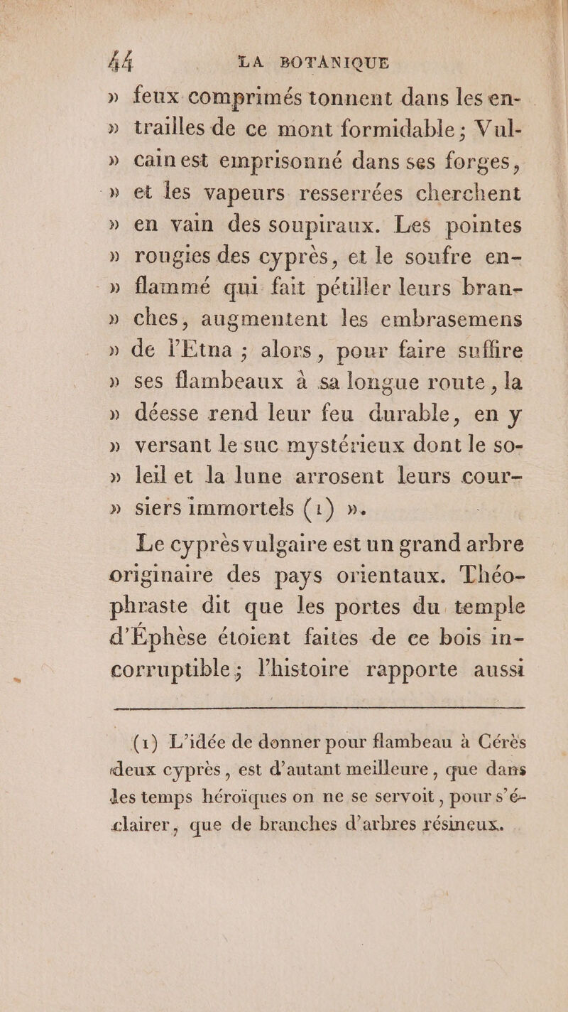 » feux comprimés tonnent dans lesen- » trailles de ce mont formidable ; Vul- » Cainest emprisonné dans ses forges, » et les vapeurs resserrées cherchent » en vain des soupiraux. Les pointes » rougies des cyprès, et le soufre en- -» flammé qui fait péuller leurs bran- » ches, augmentent les embrasemens » de l'Etna ; alors, pour faire suflire » ses flambeaux à sa longue route, la » déesse rend leur feu durable, en y » versant le suc mystérieux dont le so- » leilet la lune arrosent leurs cour- » siers immortels (1) ». Le cyprès vulgaire est un grand arbre originaire des pays orientaux. Théo- phraste dit que les portes du temple d’Éphèse étoient faites de ce bois in- corrupüble; l’histoire rapporte aussi — (1) L'idée de donner pour flambeau à Cérès deux cyprès, est d'autant meilleure, que dans des temps héroïques on ne se servoit, pour s’é- slairer, que de branches d'arbres résineux.