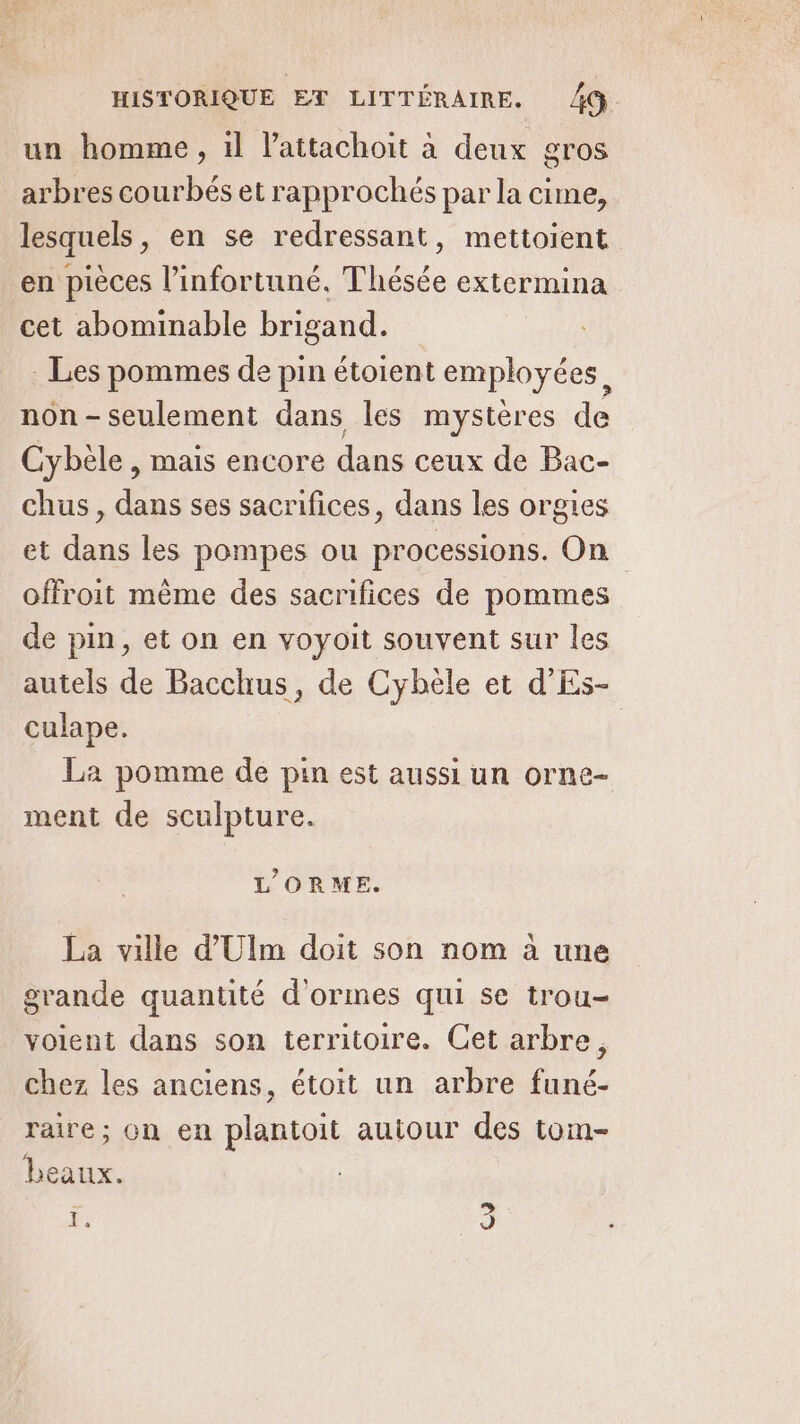 un homme, 1l lattachoit à deux gros arbres courbés et rapprochés par la cime, lesquels, en se redressant, mettoient en pièces l’infortuné. Thésée extermina cet abominable brigand. : Les pommes de pin étoient employées 4 IFR ne les en. dë Cybèle , mais encore dans ceux de Bac- chus , dans ses sacrifices, dans les orgies et dans les pompes ou processions. On offroit mème des sacrifices de pommes de pin, et on en voyoit souvent sur les autels de Bacchus, de Cybele et d'Es- culape. La pomme de pin est aussi un orne- ment de sculpture. L’ORME. La ville d'Ulm doit son nom à une grande quantité d’ormes qui se trou- voient dans son territoire. Cet arbre, chez les anciens, étoit un arbre funé- raire; on en plantoit autour des tom- beaux. F 3