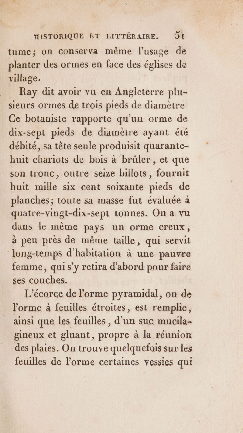 tume; on conserva même l’usage dé planter des ormes en face des églises de village. Ray dit avoir vu en Angleterre plu- sieurs ormes de trois pieds de diamètre Ce botaniste rapporte qu'un orme de dix-sept pieds de diamètre ayant été débité, sa tête seule produisit quarante- huit chariots de bois à brûler , et que son tronc, outre seize billots, fournit huit mille six cent soixante pieds de planches; toute sa masse fut évaluée à quatre-vingt-dix-sept tonnes. On a vu dans le même pays un orme creux, à peu près de même taille, qui servit Jlong-temps d'habitation à une pauvre femme, qui s’y retira d’abord pour faire ses couches. L’écorce de l’orme pyramidal, ou de orme à feuilles étroites, est remplie, ainsi que les feuilles , d'un suc mucila- gineux et gluant, propre à la réunion des plaies. On trouve quelquefois sur les feuilles de l’orme certaines vessies qui