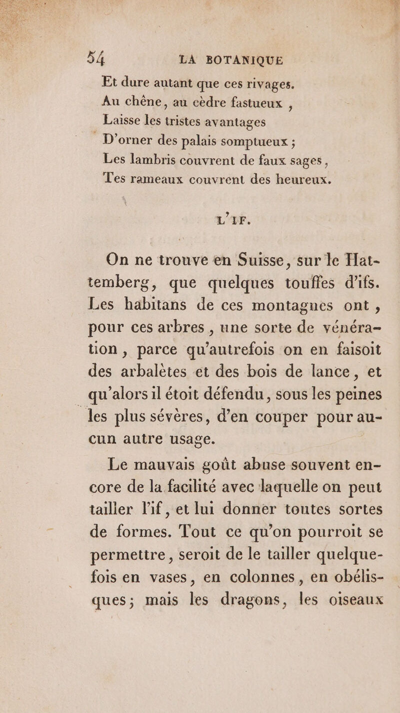 Et dure autant que ces rivages. Au chêne, au cèdre fastueux , Laisse les tristes avantages D'orner des palais somptueux ; Les lambris couvrent de faux sages, T'es rameaux couvrent des heureux. L'LF. On ne trouve en Suisse, sur le Hat- temberg, que quelques touffes d'ifs. Les habitans de ces montagnes ont, pour ces arbres , une sorte de vénéra- tion , parce qu’autrefois on en faisoit des arbalètes et des bois de lance, et qu'alors il étoit défendu, sous les peines “les plus sévères, d’en couper pour au- cun autre usage. | Le mauvais goût abuse souvent en- core de la facilité avec laquelle on peut tailler l’if, et lui donner toutes sortes de formes. Tout ce qu’on pourroit se permettre , seroit de le tailler quelque- fois en vases, en colonnes, en obélis- ques; mais les dragons, les oiseaux — CON