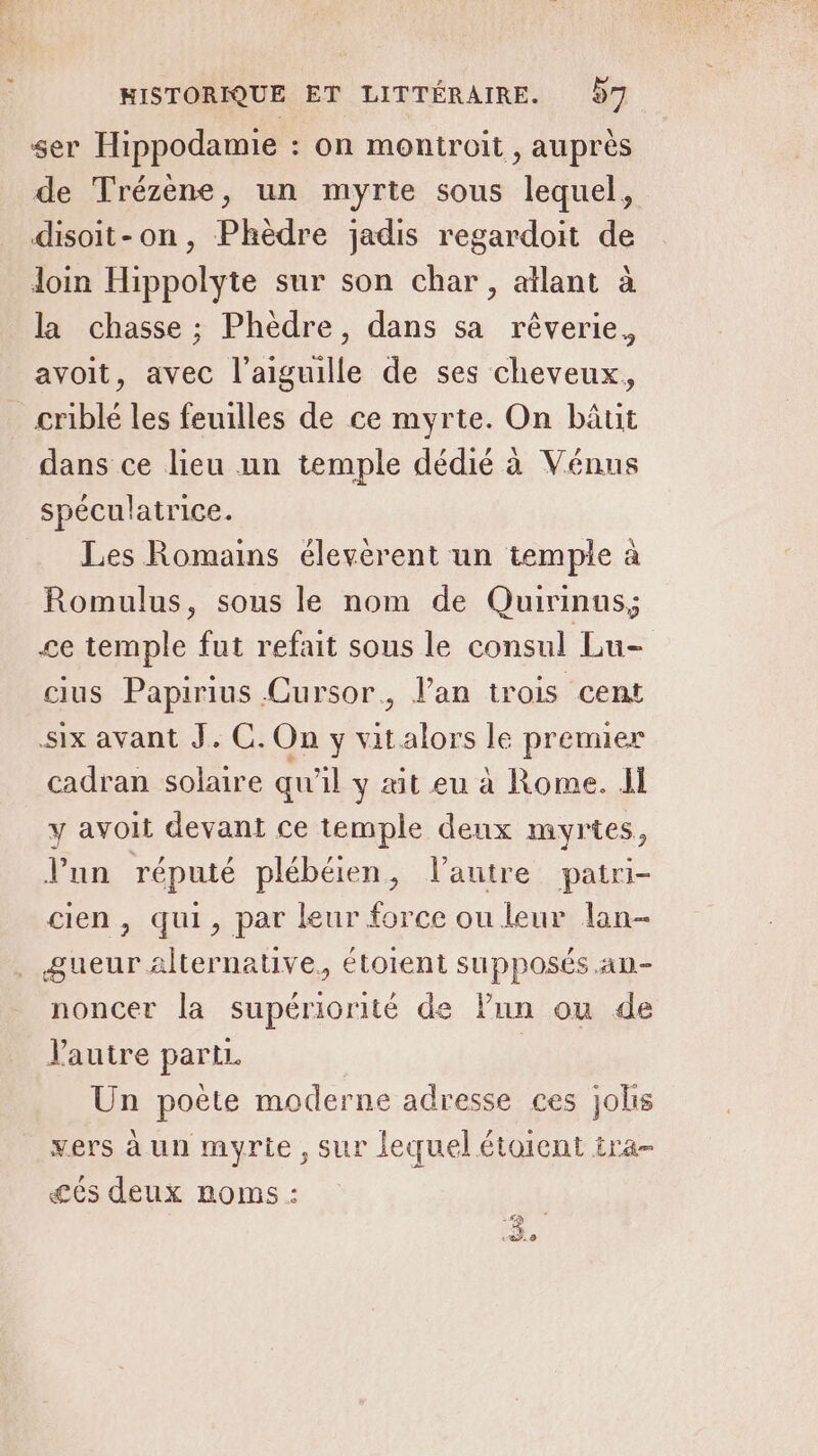 ser Hippodamie : on montroit , auprès de Trézène, un myrte sous lequel, disoit-on, Phèdre jadis regardoit de loin Hippolyte sur son char, allant à la chasse ; Phèdre, dans sa rêverie, avoit, avec l'aiguille de ses cheveux, crible les feuilles de ce myrte. On bâut dans ce lieu nn temple dédié à Vénus spéculatrice. Les Romains élevèrent un temple à Romulus, sous le nom de Quirinus; ce temple fut refait sous le consul Lu- cius Papirius Cursor., l'an trois cent six avant J. C. On y vitalors le premier cadran solaire qu'il y ait eu à Rome. JI y avoit devant ce temple deux myrtes, l'un réputé plébéien, l'autre patri- cien , qui, par leur force ou leur lan- . gueur Alternative, étotent supposés .an- noncer la supériorité de lun ou de Pautre parti. | Un poète moderne adresse ces jolis vers à un myrite , sur lequel étoient tra- és deux roms : ex &amp;