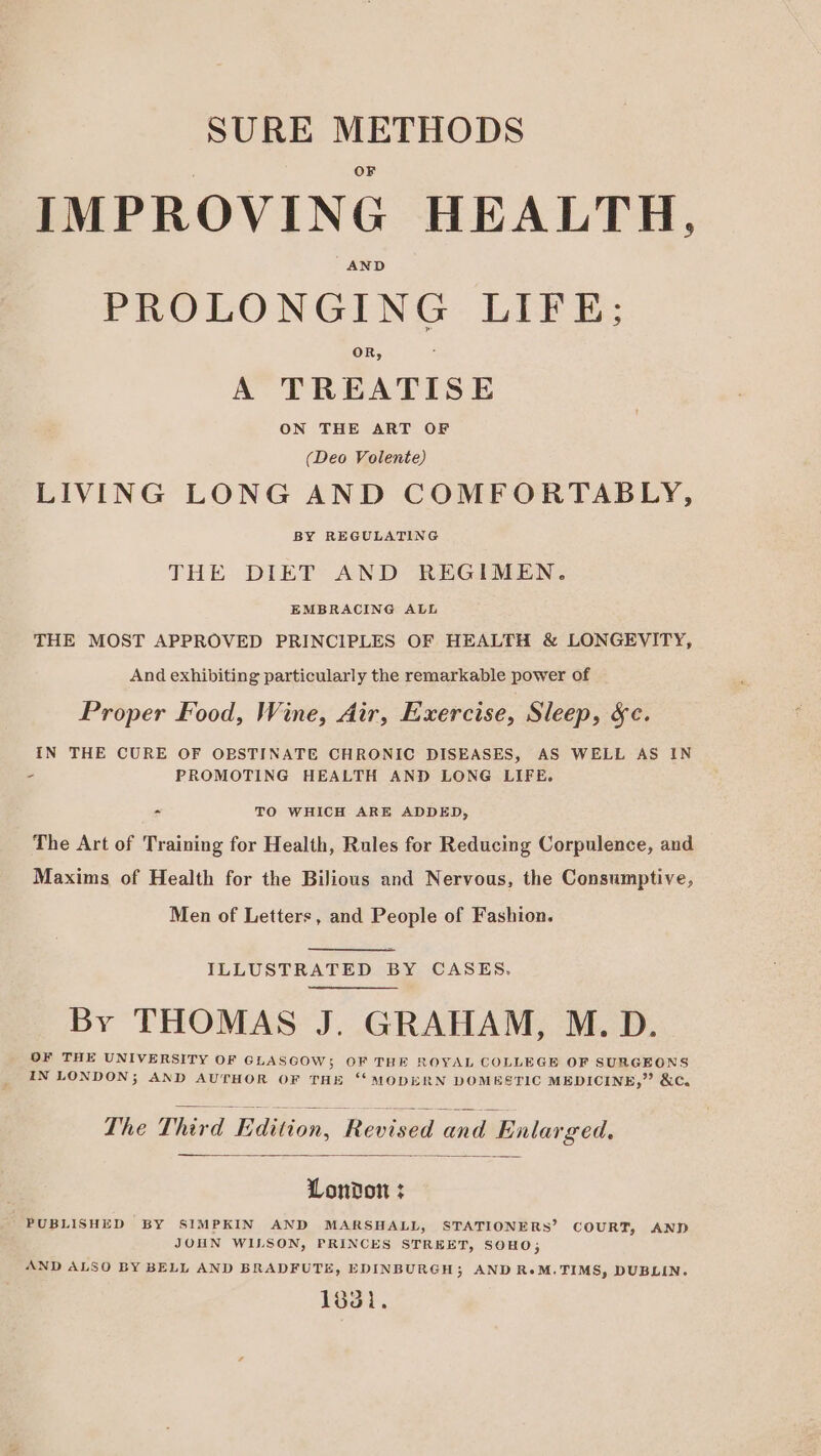 SURE METHODS IMPROVING HEALTH. ND PROLONGING LIFE; OR, A TREATISE ON THE ART OF (Deo Volente) LIVING LONG AND COMFORTABLY, BY REGULATING THE DIET AND REGIMEN. EMBRACING ALL THE MOST APPROVED PRINCIPLES OF HEALTH &amp; LONGEVITY, And exhibiting particularly the remarkable power of Proper Food, Wine, Air, Exercise, Sleep, &amp;c. IN THE CURE OF OBSTINATE CHRONIC DISEASES, AS WELL AS IN - PROMOTING HEALTH AND LONG LIFE. - TO WHICH ARE ADDED, The Art of Training for Health, Rules for Reducing Corpulence, and Maxims of Health for the Bilious and Nervous, the Consumptive, Men of Letters, and People of Fashion. ILLUSTRATED BY CASES. By THOMAS J. GRAHAM, M.D. OF THE UNIVERSITY OF GLASGOW; OF THE ROYAL COLLEGE OF SURGEONS IN LONDON; AND AUTHOR OF THE ‘MODERN DOMESTIC MEDICINE,” &amp;C. The Third Edition, ‘Revised and Enlarged. London ; PUBLISHED BY SIMPKIN AND MARSHALL, STATIONERS’ COURT, AND JOHN WILSON, PRINCES STREET, SOHO, AND ALSO BY BELL AND BRADFUTE, EDINBURGH; AND ReoM.TIMS, DUBLIN. 1831.