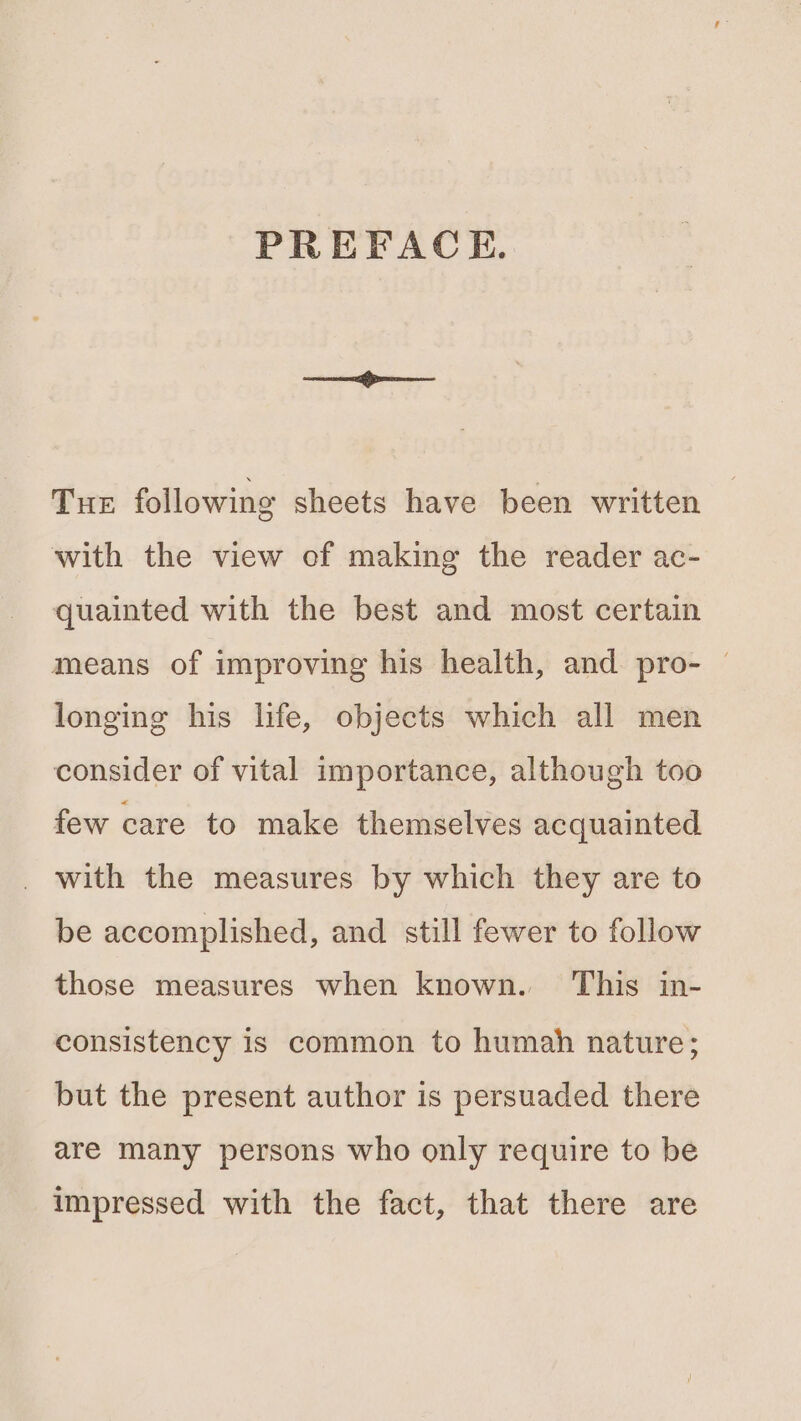 PREFACE. Tur following sheets have been written with the view of making the reader ac- quainted with the best and most certain means of improving his health, and pro- — longing his hfe, objects which all men consider of vital importance, although too few care to make themselves acquainted with the measures by which they are to be accomplished, and still fewer to follow those measures when known. ‘This in- consistency is common to humah nature; but the present author is persuaded there are many persons who only require to be impressed with the fact, that there are