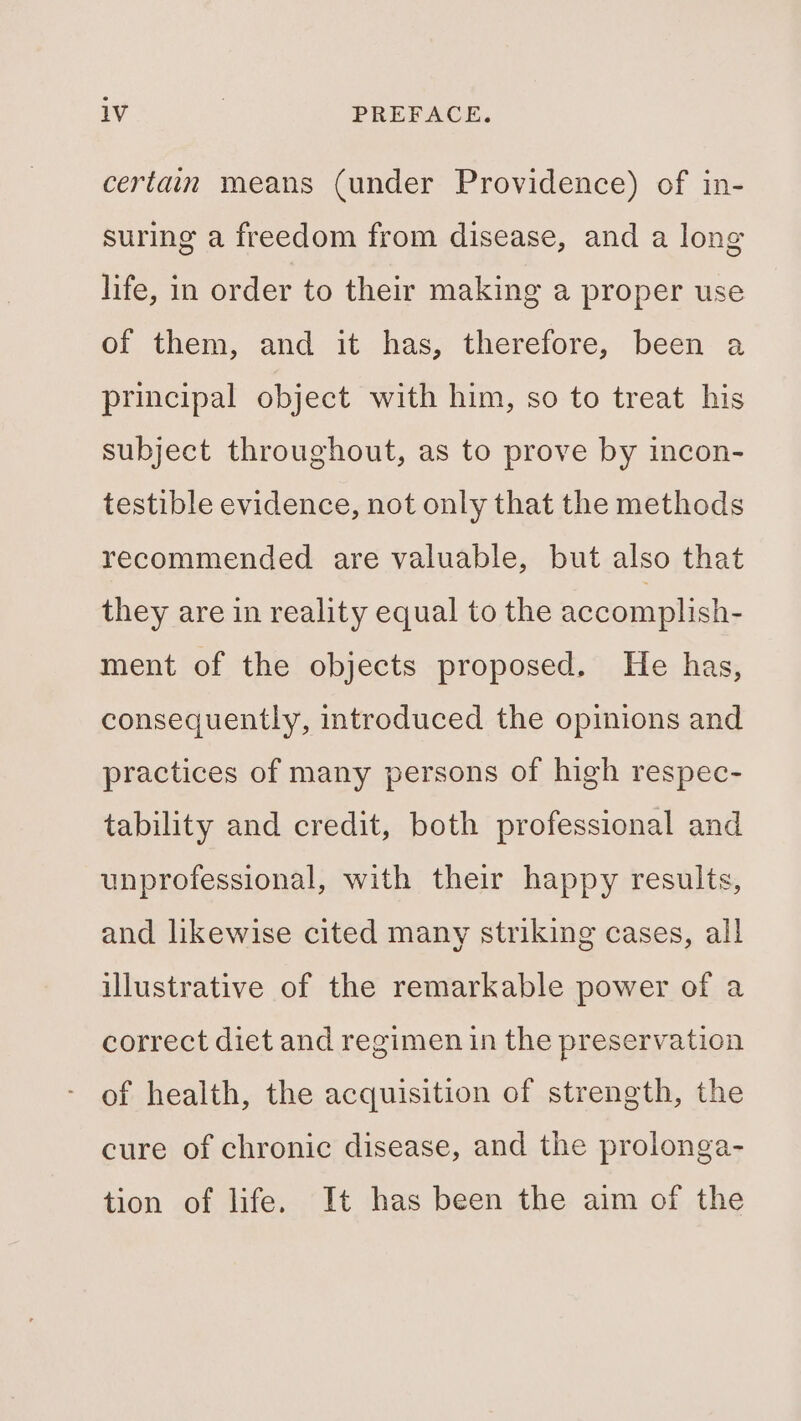 certain means (under Providence) of in- suring a freedom from disease, and a long life, in order to their making a proper use of them, and it has, therefore, been a principal object with him, so to treat his subject throughout, as to prove by incon- testible evidence, not only that the methods recommended are valuable, but also that they are in reality equal to the accomplish- ment of the objects proposed. He has, consequently, introduced the opinions and practices of many persons of high respec- tability and credit, both professional and unprofessional, with their happy results, and likewise cited many striking cases, all illustrative of the remarkable power of a correct diet and regimen in the preservation of health, the acquisition of strength, the cure of chronic disease, and the prolonga- tion of life. It has been the aim of the