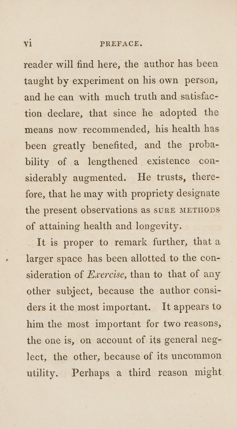 reader will find here, the author has been taught by experiment on his own person, and he can with much truth and satisfac- tion declare, that since he adopted the means now recommended, his health has been greatly benefited, and the proba- bility of a lengthened existence con- siderably augmented. He trusts, there- fore, that he may with propriety designate the present observations as SURE METHODS of attaining health and longevity. It is proper to remark further, that a larger space has been allotted to the con- sideration of Ewercise, than to that of any other subject, because the author consi- ders it the most important. It appears to him the most important for two reasons, the one is, on account of its general neg- lect, the other, because of its uncommon utility. Perhaps a third reason might