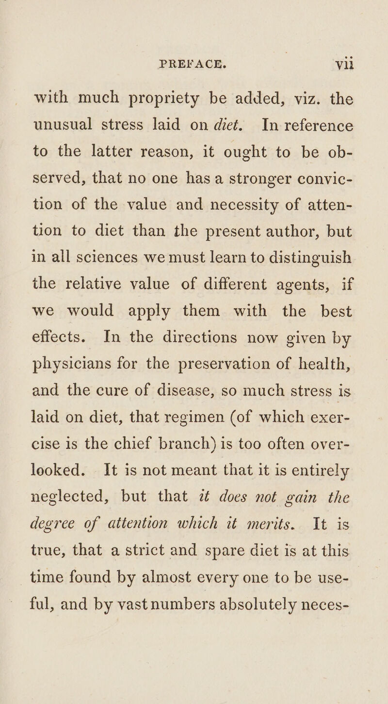 with much propriety be added, viz. the unusual stress laid on diet. In reference to the latter reason, it ought to be ob- served, that no one has a stronger convic- tion of the value and necessity of atten- tion to diet than the present author, but in all sciences we must learn to distinguish the relative value of different agents, if we would apply them with the best effects. In the directions now given by physicians for the preservation of health, and the cure of disease, so much stress is laid on diet, that regimen (of which exer- cise is the chief branch) is too often over- looked. It is not meant that it is entirely neglected, but that 7 does not gain the degree of attention which it merits. It is true, that a strict and spare diet is at this time found by almost every one to be use- ful, and by vast numbers absolutely neces-