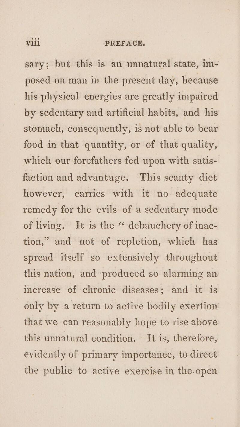 sary; but this is an unnatural state, im- posed on man in the present day, because his physical energies are greatly impaired by sedentary and artificial habits, and his stomach, consequently, is not able to bear food in that quantity, or of that quality, which our forefathers fed upon with satis- faction and advantage. This scanty diet however, carries with it no adequate remedy for the evils of a sedentary mode of living. It is the « debauchery of inac- tion,” and not of repletion, which has spread itself so extensively throughout this nation, and produced so alarming an. increase of chronic diseases; and it is only by a return to active bodily exertion that we can reasonably hope to rise above this unnatural condition. It is, therefore, evidently of primary importance, to direct the public to active exercise in the open