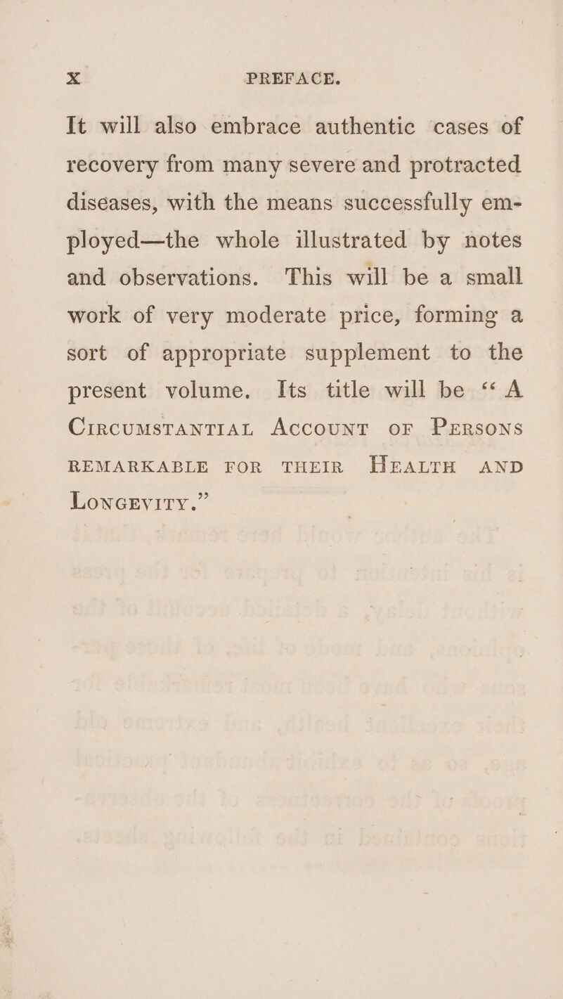 It will also embrace authentic cases of recovery from many severe and protracted diseases, with the means successfully em- ployed—the whole illustrated by notes and observations. This will be a small work of very moderate price, forming a sort of appropriate supplement to the present volume. Its title will be “A CircumstanTIAL Account oF PeErsons REMARKABLE FOR THEIR HEALTH AND LONGEVITY.”
