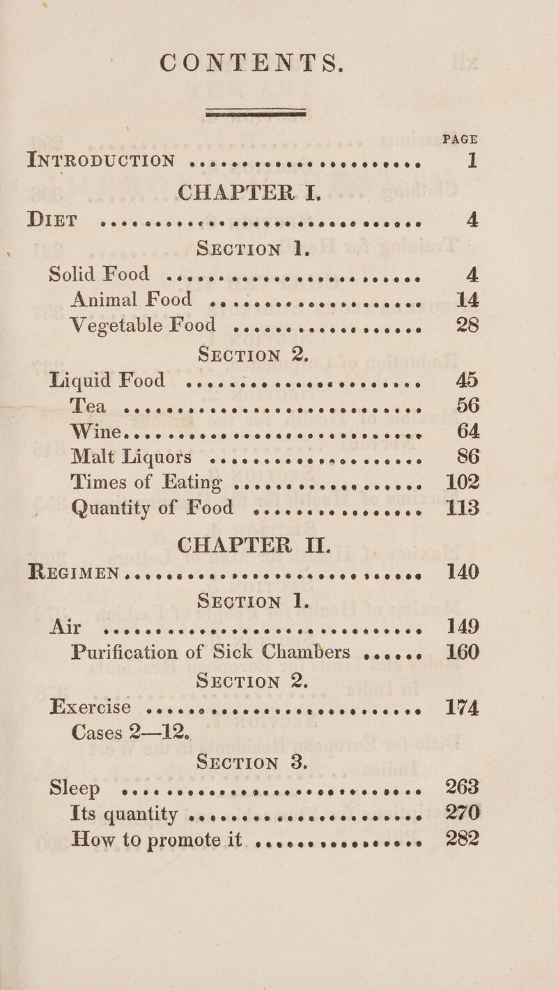 CONTENTS. INTRODUCTION wcocsevcccccvccccceces DIET occ cece cts dba Utils ence ceonee SECTION I, Olid. Food . sey + graereasis Ghee s bese oct Animal F000: s c-.in sa suai ele neeee &amp; ah Vegetable F000: ais scans petcietes SECTION 2, Liquid Food ccccaccecccccccevceses NANG an 6 4jn'6 6 o's &amp; wie oa 0 Sope'e qu aup. 6 s)6 te NV INOS oe-5' 0 Gis wn 0 o.0 460 918.6 iene e oanye Malt Liquors .cscccccccencccecece dimes Of Matin? Case ve crwtaceeeves) Quantity of Food cesccccesccecces CHAPTER II. BerCiMUNieé cs ea eie ses Rinses 9e@e006 RAE peinn.aare cede eae OS he eb KEL S OS Purification of Sick Chambers eceece SECTION 2, Px creise jx sase ngewe ma edeewts Cassa Cases 2—12. SECTION 3. ECO) ocba 10 ec egkaeaade ee sere eben Tts quantity sescccsscccsccccssvoes How to promote it seccceseccvecere PAGE