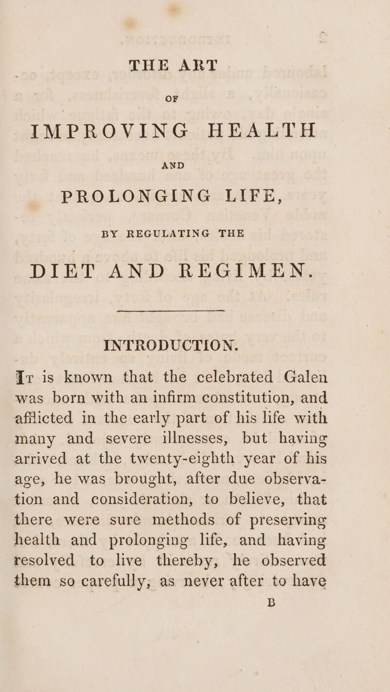 THE ART OF IMPROVING HEALTH AND PROLONGING LIFE, BY REGULATING THE DIET AND REGIMEN. INTRODUCTION. Ir is known that the celebrated Galen was born with an infirm constitution, and aflicted in the early part of his life with many and severe illnesses, but having arrived at the twenty-eighth year of his age, he was brought, after due observa- tion and consideration, to believe, that there were sure methods of preserving health and prolonging life, and having resolved to live thereby, he observed them so carefully; as never after to have B