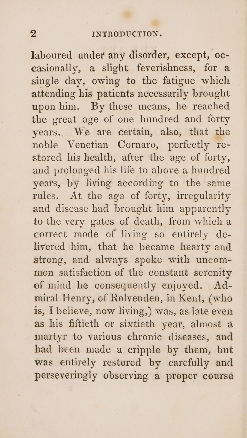 laboured under any disorder, except, oc- casionally, a slight feverishness, for a single day, owing to the fatigue which attending his patients necessarily brought upon him. By these means, he reached the great age of one hundred and forty years.. We are certain, also, that the noble Venetian Cornaro, perfectly re- stored his health, after the age of forty, and prolonged his life to above a hundred years, by hving according to the same rules. At the age of forty, irregularity and disease had brought him apparently to the very gates of death, from which a correct mode of living so entirely de- livered him, that he became hearty and strong, and always spoke with uncom- mon satisfaction of the constant serenity of mind he consequently enjoyed. Ad- miral Henry, of Rolvenden, in Kent, (who is, I believe, now living,) was, as late even as his fiftieth or sixtieth year, almost a martyr to various chronic diseases, and had been made a cripple by them, but was entirely restored by carefully and perseveringly observing a proper course