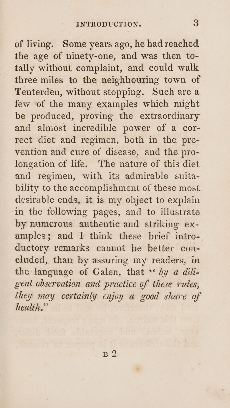 of living. Some years ago, he had reached the age of ninety-one, and was then to- tally without complaint, and could walk three miles to the neighbouring town of Tenterden, without stopping. Such are a few of the many examples which might be produced, proving the extraordinary and almost incredible power of a cor- rect diet and regimen, both in the pre- vention and cure of disease, and the pro- longation of life. The nature of this diet and regimen, with its admirable suita- bility to the accomplishment of these most desirable ends, it is my object to explain in the following pages, and to illustrate by numerous authentic and striking ex- amples; and I think these brief intro-. ductory remarks cannot be better con- cluded, than by assuring my readers, in the language of Galen, that ‘* dy a dil- gent observation and practice of these rules, they may certainly enjoy a good share of health.” B 2