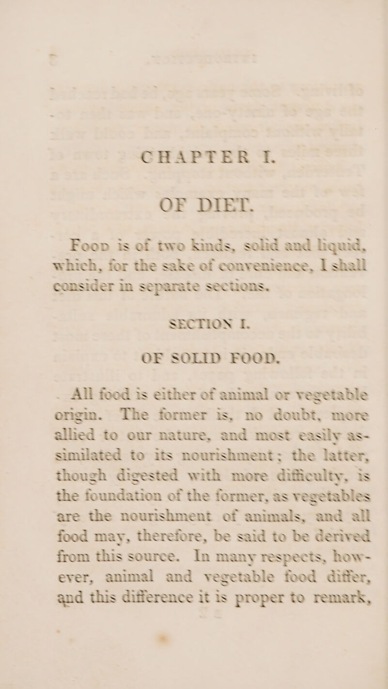 OF DIET. Foon is of two hinds, solid and hquad, which, for the sake of convenience, | shall consider in separate sections, SECTION I. OF SOLID FOOD. . All foed is either of animal or vegetable ongin. The former is, no doubt, more allied to our nature, and most easily as- similated to its nourishment; the latter, though digested with more difficulty, is the foundation of the former, as vegetables are the nourishment of animals, and all food may, therefore, be said to be derived from this source. In many respects, how- ever, animal and vegetable food differ, and this difference it is proper to remark,