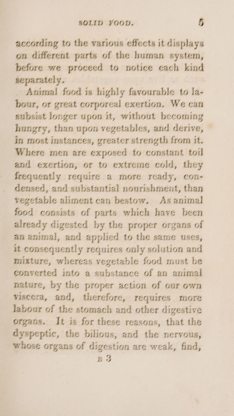according to the various effects it displays on different parts of the human system, before we proceed to notice each kind separately. Animal food is highly favourable to la bour, or great corporeal exertion. We can subsist longer upon it, without becoming hungry, than upon vegetables, and derive, © in most instances, greater strength from it. Where men are exposed to constant toil and exertion, or to extreme cold, they frequently require a more ready, con- densed, and substantial nourishment, than vegetable aliment can bestow. As animal food consists of parts which have been already digested by the proper organs of an animal, and applied to the same uses, it consequently requires only solution and mixture, whereas vegetable food must be converted into a substance of an animal nature, by the proper action of our own viscera, and, therefore, requires more labour of the stomach and other digestive organs. It is for these reasons, that the dyspeptic, the bilious, and the nervous, whose organs of digestion are weak, find, £3