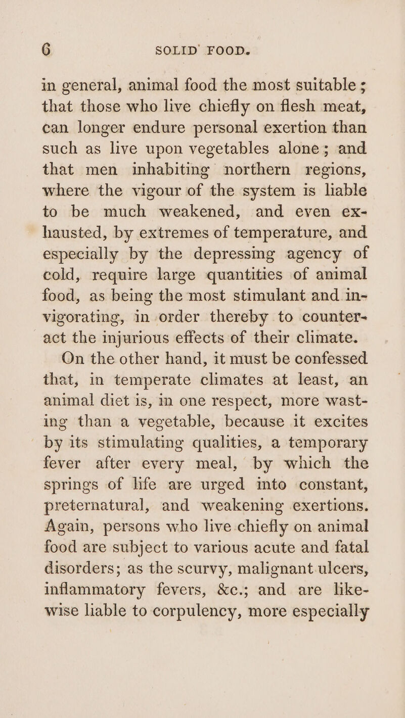 in general, animal food the most suitable ; that those who live chiefly on flesh meat, can longer endure personal exertion than such as live upon vegetables alone; and that men inhabiting northern regions, where the vigour of the system is lable to be much weakened, and even ex- hausted, by extremes of temperature, and especially by the depressmg agency of cold, require large quantities of ammal food, as being the most stimulant and_in- vigorating, in order thereby to counter- act the injurious effects of their climate. On the other hand, it must be confessed that, in temperate climates at least, an animal diet is, im one respect, more wast- ing than a vegetable, because it excites by its stimulating qualities, a temporary fever after every meal, by which the springs of life are urged mto constant, preternatural, and weakening exertions. Again, persons who live chiefly on animal food are subject to various acute and fatal disorders; as the scurvy, malignant ulcers, inflammatory fevers, &amp;c.; and are like- wise liable to corpulency, more especially