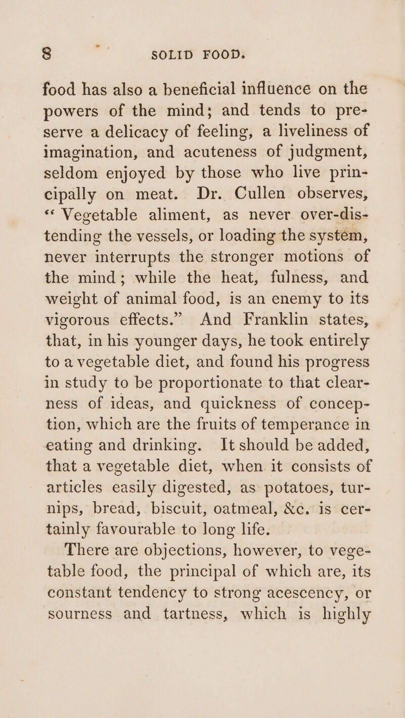 food has also a beneficial influence on the powers of the mind; and tends to pre- serve a delicacy of feeling, a liveliness of imagination, and acuteness of judgment, seldom enjoyed by those who live prin- cipally on meat. Dr. Cullen observes, ** Vegetable aliment, as never over-dis- tending the vessels, or loading the system, never interrupts the stronger motions of the mind; while the heat, fulness, and weight of animal food, is an enemy to its vigorous effects.” And Franklin states, | that, in his younger days, he took entirely to a vegetable diet, and found his progress in study to be proportionate to that clear- ness of ideas, and quickness of concep- tion, which are the fruits of temperance in eating and drinking. It should be added, that a vegetable diet, when. it consists of articles easily digested, as potatoes, tur- nips, bread, biscuit, oatmeal, &amp;c. is cer- tainly favourable to long life. There are objections, however, to vege- table food, the principal of which are, its constant tendency to strong acescency, or sourness and tartness, which is highly