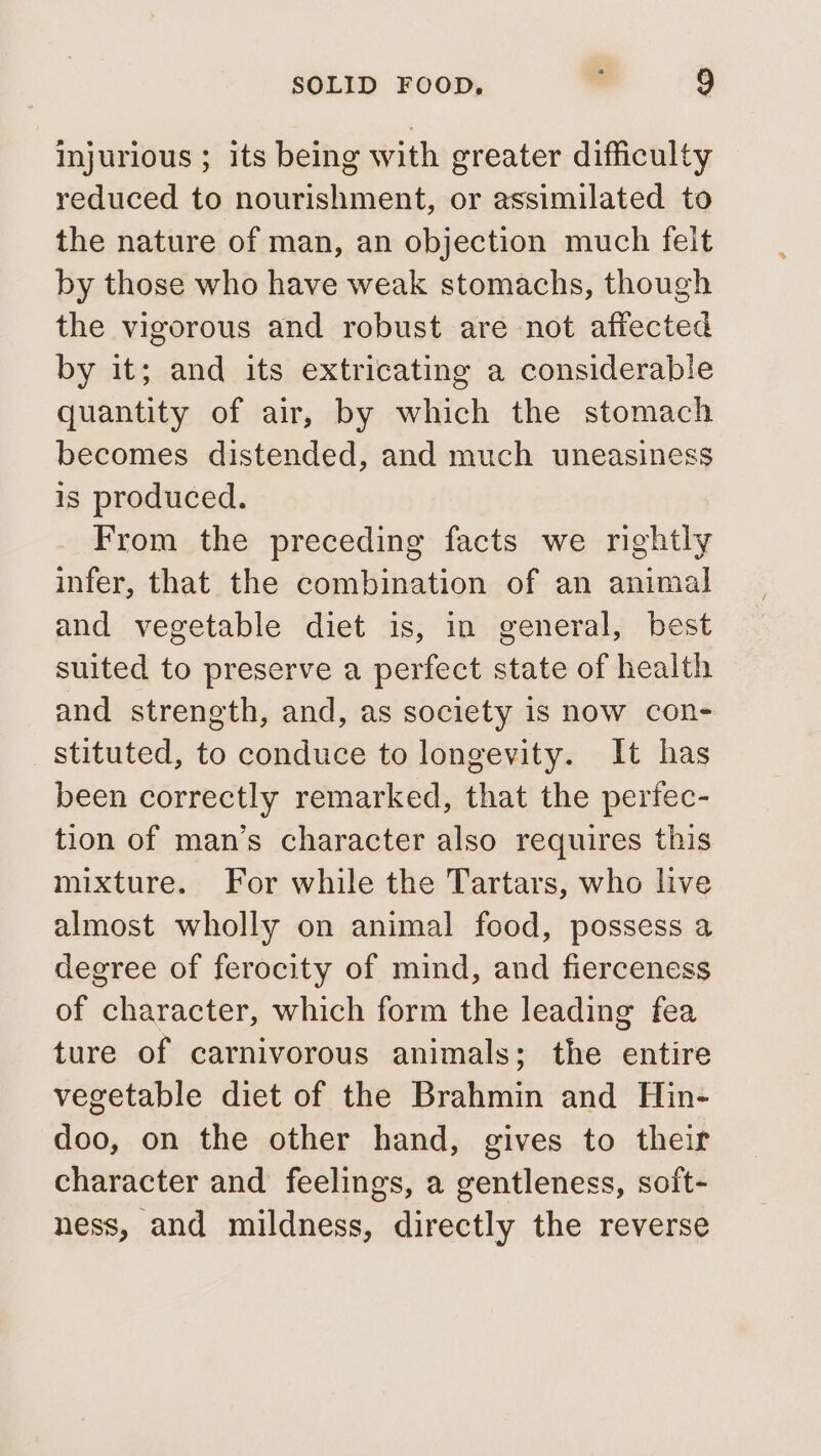 injurious ; its being with greater difficulty reduced to nourishment, or assimilated to the nature of man, an objection much feit by those who have weak stomachs, though the vigorous and robust are not affected by it; and its extricating a considerable quantity of air, by which the stomach becomes distended, and much uneasiness is produced. From the preceding facts we rightly infer, that the combination of an animal and vegetable diet is, in general, best suited to preserve a perfect state of health and strength, and, as society is now con- stituted, to conduce to longevity. It has been correctly remarked, that the perfec- tion of man’s character also requires this mixture. For while the Tartars, who live almost wholly on animal food, possess a degree of ferocity of mind, and fierceness of character, which form the leading fea ture of carnivorous animals; the entire vegetable diet of the Brahmin and Hin- doo, on the other hand, gives to their character and feelings, a gentleness, soft- ness, and mildness, directly the reverse