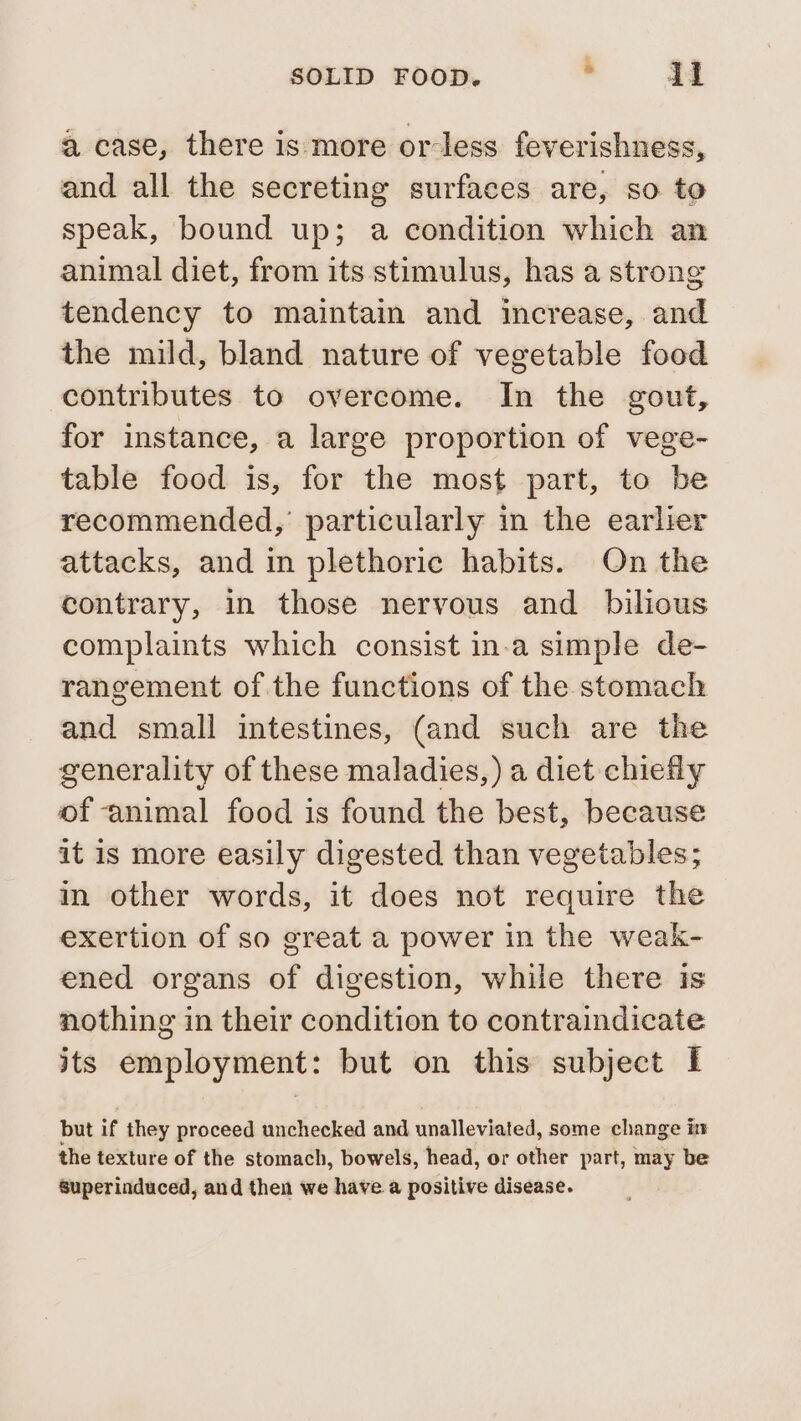 4 case, there is more or-less feverishness, and all the secreting surfaces are, so to speak, bound up; a condition which an animal diet, from its stimulus, has a strong tendency to maintain and increase, and the mild, bland nature of vegetable food contributes to overcome. In the gout, for instance, a large proportion of vege- table food is, for the most part, to be recommended, particularly in the earlier attacks, and in plethoric habits. On the contrary, in those nervous and bilious complaints which consist in-a simple de- rangement of the functions of the stomach and small intestines, (and such are the generality of these maladies,) a diet chiefly of animal food is found the best, because it is more easily digested than vegetables; in other words, it does not require the exertion of so great a power in the weak- ened organs of digestion, while there is nothing in their condition to contraindicate its employment: but on this subject I but if they proceed unchecked and unalleviated, some change in the texture of the stomach, bowels, head, or other part, may be Superinduced, and then we have a positive disease.